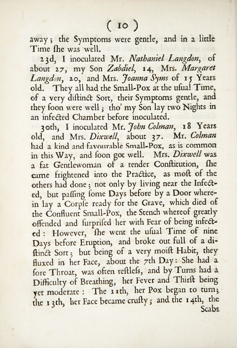 away 3 the Symptoms were gentle, and in a little Time (he was well. 23 d, I inoculated Mr. Nathaniel Langdon, of about 27, my Son Zabdtel, 14, Mrs. Margaret Langdon, 20, and Mrs. Joanna Syms of 1 j Years old. They all had the Small-Pox at the ufual Time, of a very diftinct Sort, their Symptoms gentle, and they foon were well3 tho’ my Son lay two Nights in an infeCted Chamber before inoculated. 3 oth, I inoculated Mr. John Colman, 18 Years old, and Mrs. Dixwell, about 3 7- Mr. Colman had a kind and favourable Small-Pox, as is common in this Way, and foon got well. Mrs. Dixwell was a fat Gentlewoman of a tender Conftitution, (be came frightened into the Practice, as mod of the others had done 3 not only by living near the Infect¬ ed, but pafling fome Days before by a Door where¬ in lay a Corpfe ready for the Grave, which died of the Confluent Small-Pox, the Stench whereof greatly offended and furprifed her with Fear of being infedr- ed : However, flhe went the ufual Time of nine Days before Eruption, and broke out full of a di- ftina Sort 3 but being of a very moift Habit, they fluxed in her Face, about the 7th Day: She had a fore Throat, was often reftlefs, and by Turns had a Difficulty of Breathing, her Fever and Thirft being yet moderate : The n-th, her Pox began to turn 3, the 13th, her Face became crufty 3 and the 14th, the Scabs,