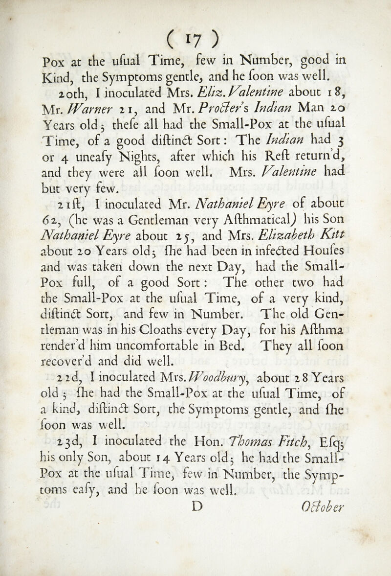 Pox at the ufual Time, few in Number, good in Kind, the Symptoms gentle, and he foon was well. 20th, I inoculated Mrs. Eliz. Fa lent in e about 18, Mr. JVarner 21, and Mr. Proffers Indian Man 20 Years old 3 thefe all had the Small-Pox at the ufual Time, of a good diftinct Sort: The Indian had 3 or 4 uneafy Nights, after which his Reft return d, and they were all foon well. Mrs. Vilentine had but very few. 21 ft, I inoculated Mr. Nathaniel Eyre of about 62, (he was a Gentleman very AfthmaticalJ his Son Nathaniel Eyre about 2 j, and Mrs. Elizabeth Kitt about 20 Years old 3 fhe had been in infeded Houles and was taken down the next Day, had the Small- Pox full, ol a good Sort: The other two had the Small-Pox at the ufual Time, of a very kind, diftind Sort, and few in Number. The old Gen¬ tleman was in his Cloaths every Day, render’d him uncomfortable in Bed. recover’d and did well. 2 2d, I inoculated Mrs. Woodbury, about 28 Years old 3 fhe had the Small-Pox at the ufual Time, of a kind, diftind Sort, the Symptoms gentle, and fhe loon was well. 23d, I inoculated the Hon. Thomas Fitch, Efq5 his only Son, about 14 Years old 3 he had the Small¬ pox at the ufual Time, few in Number, the Symp¬ toms eafy, and he loon was well. D for his Afthma They all loon OB oher
