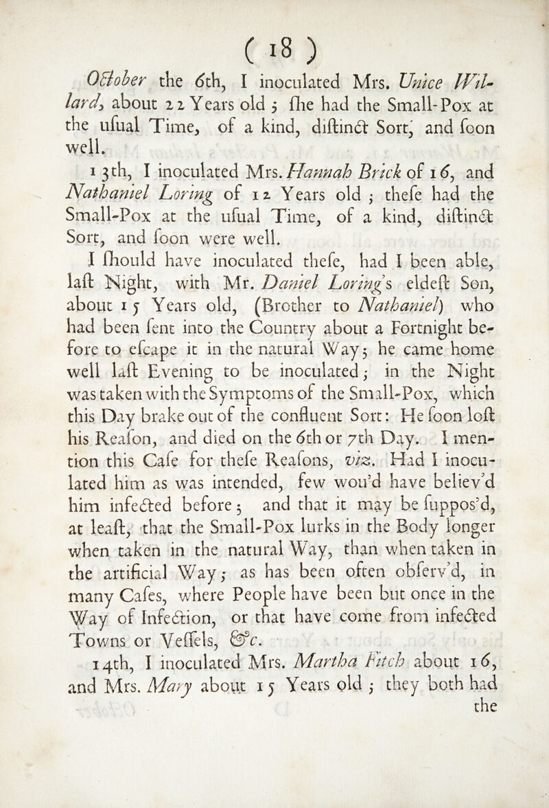(/8) 0Bober the dth, I inoculated Mrs. Unice Wil¬ lard > about 1iYears old j flie had the Small- Pox at the ufual Time, of a kind, diftinfr Sort, and foon well. i 3th, I inoculated Mrs.Hannah Brick of id, and Nathaniel Lor mg of 12. Y ears old • thefe had the Small-Pox at the ufual Time, of a kind, diftinft Sort, and foon were well. I fhould have inoculated thefe, had I been able, laft Night, with Mr. Daniel Lorings elded: Son, about 1 j Years old, (Brother to Nathaniel) who had been fent into the Country about a Fortnight be¬ fore to efcape it in the natural Way 3 he came home well laft Evening to be inoculated ,• in the Night was taken with the Symptoms of the Small-Pox, which this Day brake out of the confluent Sort: He foon loft his Realon, and died on the <5th or 7th Day. I men¬ tion this Cafe for thefe Realons, viz. Had I inocu¬ lated him as was intended, few wou’d have believ'd him infected before 3 and that it may be fuppos’d, at leaft, that the Small-Pox lurks in the Body longer when taken in the natural Way, than when taken in the artificial Way,* as has been often obferv’d, in many Cafes, where People have been but once in the Way of Infection, or that have come from infe&ed Towns or Veflels, &c. 14th, I inoculated Mrs. Martha fitch about id, and Mrs. Mary about 1 j Years pld 3 they both had the