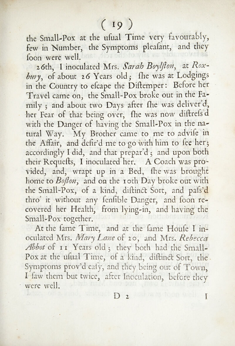 J ( I9 ) the Small-Pox at the ufual Time very favourably, few in Number, the Symptoms pleafant, and they foon were well. 26th, 1 inoculated Mrs. Sarah Boy 1ft on, at Rox~ bury, of about 26 Years old,* fhe was at Lodgings in the Country to efcape the Diftemper: Before her Travel came on, the Small-Pox broke out in the Fa¬ mily 5 and about two Days after fhe was deliver d, her Fear of that being over, fhe was now diftrefs d with the Danger of having the Small-Pox in the na¬ tural Way. My Brother came to me to advife in the Affair, and defifd me to go with him to fee her 3 accordingly I did, and that prepar’d 3 and upon both their Requefts, I inoculated her. A Coach was pro¬ vided, and, wrapt up in a Bed, fhe was brought home to Bojlon, and on the 10th Day broke out with the Small-Pox, of a kind, diftind Sort, and pafs’d thro’ it without any fenfible Danger, and foon re¬ covered her Health, from lying-in, and having the Small-Pox together. At the fame Time, and at the fame Houfe I in¬ oculated Mrs. Mary Lane of 20, and Mrs. Rebecca Abbot of 11 Years old 3 they both had the Small¬ pox at the ufual Time, of a kind, diftind Sort, the'. Symptoms prov’d eafy, and they being out of Town, I faw them but twice, after Inoculation, before they were well.