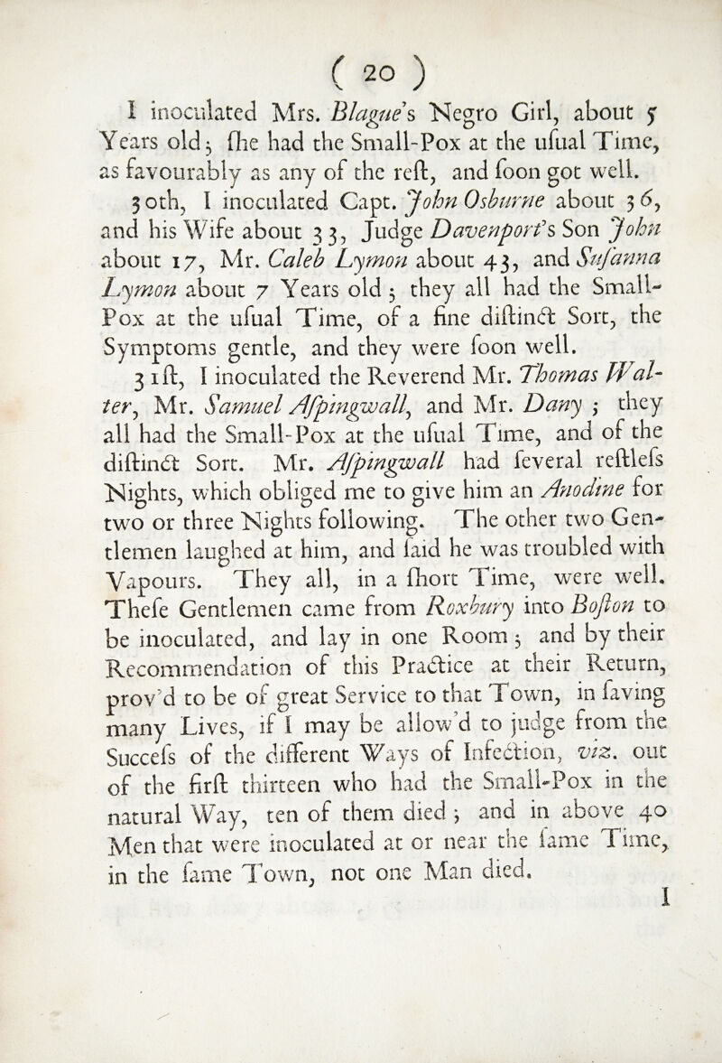 I inoculated Mrs. Blagues Negro Girl, about y Years old 3 fhe had the Small-Pox at the ufual rime, as favourably as any of the reft, and foon got well. 3 oth, I inoculated Capt. John Oshurne about 3 <5, and his Wife about 3 3, Judge Davenport’s Son John about 17, Mr. Caleb Lymon about 43, and Safanna Lymon about 7 Years old 3 they all had the Small- Pox at the ufual Time, of a fine diftindt Sort, the Symptoms gentle, and they were loon well. 31ft, I inoculated the Reverend Mr. Thomas hi al¬ ter^ Mr. Samuel /Ifpmgwall, and Mr. Dany ,* they all had the Small-Pox at the ufual Time, and of the diftindt Sort. Mr. /Ifpmgwall had feveral reftlels Nights, which obliged me to give him an Anodine for two or three Nights following. The other two Gen¬ tlemen laughed at him, and laid he was troubled with Vapours. They all, in a fhort Time, were well. Thefe Gentlemen came from Roxhury into Bojlon to be inoculated, and lay in one Room 3 and by their Recommendation of this Pradhce at their Return, prov d to be of great Service to that Town, in laving many Lives, if I may be allow d to judge from the Succefs of the different Ways of Infection, viz. out of the firft thirteen who had the Small-Pox in the natural Way, ten of them died 3 and in above 40 Men that were inoculated at or near the fame Time, in the fame Town, not one Man died.