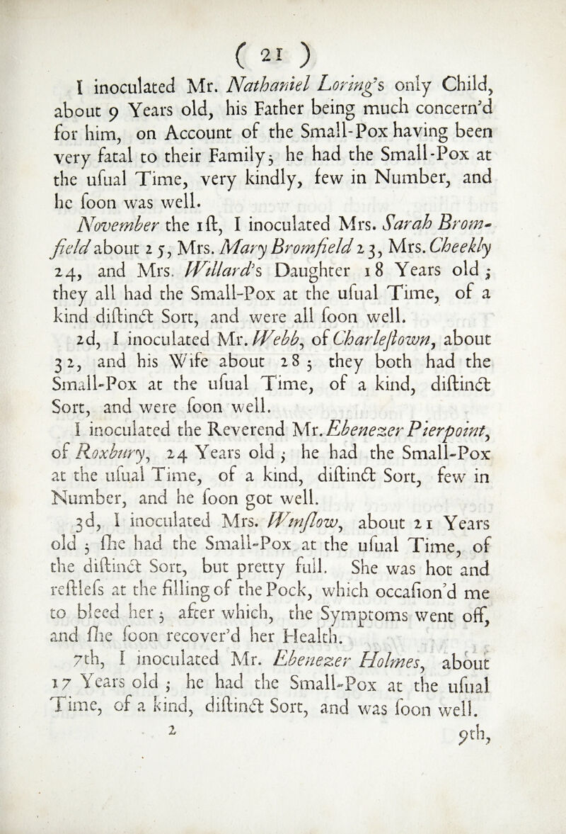 l inoculated Mr. Nathaniel Loving's only Child, about 9 Years old, his Father being much concern’d for him, on Account of the Small-Pox having been very fatal to their Family 3 he had the Small-Pox at the ufual Time, very kindly, few in Number, and he loon was well. November the 1 ft, I inoculated Mrs. Sarah Brom- fieldabout 2 5, Mrs. Mary Bromfield 13, Mrs.Cheekly 24, and Mrs, Willard’s Daughter 18 Years old they all had the Small-Pox at the ufual Time, of a kind diftindt Sort, and were all foon well. 2d, I inoculated Mr .Webb, of Char lejl own, about 32, and his Wife about 28 5 they both had the Small-Pox at the ufual Time, of a kind, diftindt Sort, and were loon w eil. 1 inoculated the Reverend Mr. Rbenezer Pierpoint^ of Roxbnry, .24 Years old 3 he had the Small-Pox at the ufual Time, of a kind, diftindt Sort, few in Number, and he loon got well. 3d, 1 inoculated Mrs. Winflow, about 21 Years old 3 fhe had the Small-Pox at the ufual Time of the diftindt Sort, but pretty full. She was hot and reitlefs at the filling of the Pock, which occafioffd me to bleed her 3 after which, the Symptoms went off, and file loon recover’d her Health. 7th, I inoculated Mr. Rbenezer Holmes, about 17 Years old ,• he had the Small-Pox at the ufual Time, of a kind, diftindt Sort, and was foon well.