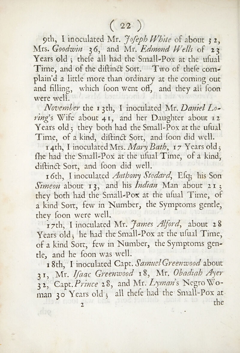 9th, 1 inoculated Mr. Jofeph While of about $ 2, Mrs. Goodwin 36, and Mr. Edmond Wells of 23 Years old •, theie all had the Small-Pox at the ufual rime, and of the diftind Sort. Two of theie com¬ plain’d a little more than ordinary at the coming out and filling, which foon went off and they all foon were well. November the 1 3 th, I inoculated Mr. Daniel Lo- r'mgs Wife about 41, and her Daughter about 12 Years old3 they both had the Small-Pox at the ufual Time, of a kind, diftind Sort, and loon did well. 14th, I inoculated Mrs. Mary Bath, 17 Years old 5 ftie had the Small-Pox at the ufual Time, of a kind, diftind Sort, and foon did well. 1 (5th, I inoculated Anthony Stodard,, Efq; his Son Simeon about 1 3, and his Indian Man about 21 5 they both had the Small-Pox at the ufual Time, of a kind Sort, few in Number, the Symptoms gentle, they foon were well. 17th, I inoculated Mr. James Alford, about 28 Years old 3 he had the Small-Pox at the ufual Time, of a kind Sort, few in Number, the Symptoms gen¬ tle, and he foon was well. 1 8 th, I inoculated Capt. Samuel Greenwood about 31, Mr. Ifaac Greenwood 18, Mr. Obadiah Ayer 32, Capt. Prince 28, and Mr. Lymans Negro Wo¬ man 30 Years old 3 all thefe had the Small-Pox at- the 2