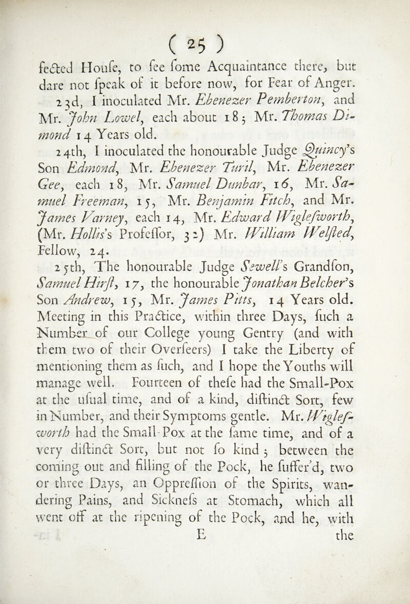 felled Houfe, to fee Tome Acquaintance there, but dare not fpeak of it before now, for Fear of Anger. 23d, I inoculated Mr. Ebenezer Pemberton, and Mr. John Low el, each about 18 5 Mr. Thomas Dia¬ mond 14 Years old. 24th, I inoculated the honourable Judge Quincy's Son Edmond,, Mr. Ebenezer Turd, Mr. Ebenezer Gee, each 18, Mr. Samuel Dunbar, 16, Mr. Sa¬ muel Freeman, 15, Mr. Benjamin Fitch, and Mr. James Varney, each 14, Mr. Edward Wiylefworth, (Mr. Hollis's ProfelTor, 3 2) Mr. William IVeljled, Fellow, 24. 25th, The honourable Judge Sewell's Grandfon, Samuel Hirft, 17, the honourable Jonathan Belcher's Son Andrew, 1 j, Mr. James Pitts, 14 Years old. Meeting in this Practice, within three Days, fuch a Number of our College young Gentry (and with them two of their Overfeers) I take the Liberty of mentioning them as Inch, and I hope the Youths will manage well. Fourteen of thefe had the Small-Pox at the uftial time, and of a kind, diftindt Sort, few in Number, and their Symptoms gentle. Mr. Wiglef- worth had the Small-Pox at the lame time, and of a very diftindt Sort, but not fo kind 3 between the coming out and filling of the Pock, he fuffer d, two or three Days, an Oppreflion of the Spirits, wan¬ dering Pains, and Sicknefs at Stomach, which all went oil at the ripening of the Pock, and he, with E the