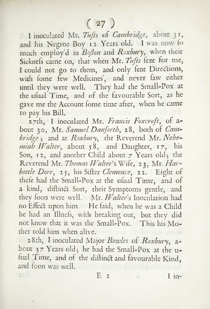 I inoculated Mr, Tufts of Cambridge, about 31, and his Negroe Boy u Years old. 1 was now lo much employ’d in Bo ft on and Roxbury, when their Sicknefs came on, that when Mr. Tufts fent for me, I could not go to them, and only fent Directions, with fome few Medicines, and never law either until they were well. They had the Small-Pox at the Lifual Time, and of the favourable Sort, as he gave me the Account fome time after, when he came to pay his Bill. 27th, I inoculated Mr. Francis Foxcrvft, of a- bout 30, Mr. Samuel Dan forth, 28, both of Cam¬ bridge 5 and at Roxbury, the Reverend Mr. Nehe- miah Walter, about 58, and Daughter, 17, his Son, 12, and another Child about 7 Years old 3 the Reverend Mr. Thomas Walter’s Wife, 23, Mr. Har- bottle Dorr, 2 y, his Sifter Clemence, 22. Eight of thefe had the Small-Pox at the ufual Time, and of a kind, diftindi Sort, their Symptoms gentle, and they Toon were well. Mr. Walters inoculation had no Effect upon him, He laid, when he was a Child he had an illnefs, with breaking out, but they did not know that it was the Small-Pox. This his Mo¬ ther told him when alive. 28 th, I inoculated Major Bowles of Roxbury, a- bout 37 Years old5 he had the Small-Pox at the 11- lual Time, and of the diftinCt and favourable Kind, and loon was well. E 2 I in-