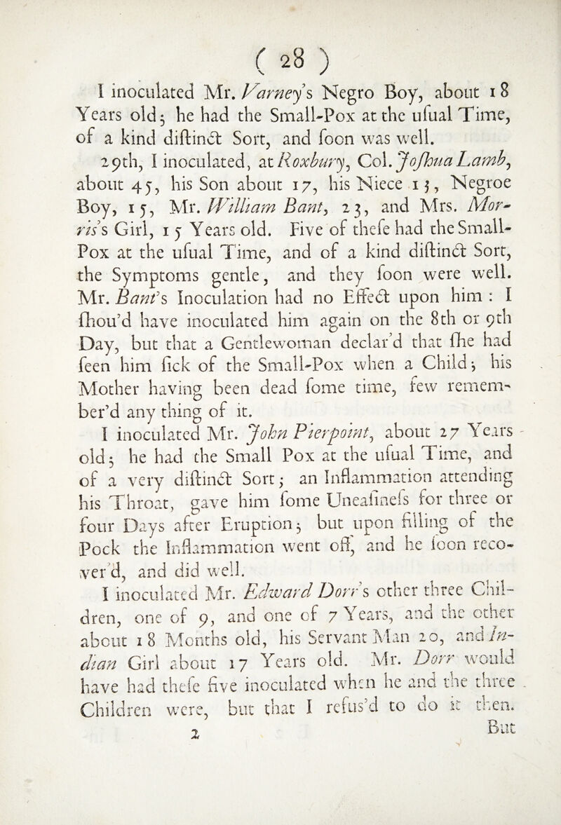 1 inoculated Mr. Varneys Negro Boy, about 18 Years old 3 he had the Small-Pox at the ufual Time, of a kind diftindt Sort, and foon was w ell. 29 th, i inoculated, at Rox bury^ Col. Jofhtia Lamb, about 4j, his Son about 17, his Niece 13, Negroe Boy, 15, Mr. William Bant, 23, and Mrs. Mor- nss Girl, 1 5 Years old. Five of thefe had the Small- Pox at the ufual Time, and of a kind diftinct Sort, the Symptoms gentle, and they loon were well. Mr. Banks Inoculation had no Effect upon him : I fhou’d have inoculated him again on the 8th or 9th Day, but that a Gentlewoman declar d that fhe had feen him fick of the Small-Pox when a Child 3 his Mother having been dead fome time, tew remem¬ ber’d any thing of it. I inoculated Mr. ‘John Pierpointy about 27 \ ears old 3 he had the Small Pox at the ufual T ime, and of a very diftmdt Sort 5 an Inflammation attending his Throat, gave him fome Uneafinefs for three or four Days after Eruption 3 but upon niling of the Pock the Inflammation went off, and he foon reco¬ ver d, and did well. I inoculated Mr. Edward Dorrs other three Chil¬ dren, one of 9, and one of 7 hears, and the other about 18 Months old, his Servant Man 20, 2nd In¬ dian Girl about 17 Years old. Mr. Dorr would have had thefe five inoculated when lie and me three Children were, but that I reins d to 00 k men. But