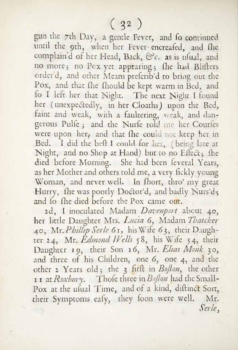 gerous Pulfe gun the 7th Day, a gentle Fever, and To continued until the 9th, when her Fever' encreafed, and (he complain’d oi her Head, Back, &*c. as is ufual, and no more 5 no Pcx yet appearing 3 fhe had Blifters order’d, and other Means prefcrib’d to bring out the Pox, and that (lie fhould be kept warm in Bed, and .to I left her that Night. The next Night I found her (unexpectedly, in her CloathsJ upon the Bed, Hint and weak, with a faultering, weak, and dan- and the Nurfe told me her Courfes were upon her,- and that fhe could not keep her in Bed. 1 did the be ft I could (or her, being late at Night, and no Shop at Hand) but to no Effebt; fhe died before Morning. She had been leveral Years, as her Mother and others told me, a very lickly young Woman, and never well. In fhort, thro5 my great Blurry, (lie was poorly Debtord, and badly Nurs’d'*, and fo flie died before the Pox came out. 2d, I inoculated Madam Davenport about 40, her little Daughter Mrs. Lucia b, Madam Thatcher 40, Mr. Phillip Serle 61, his Wife 63, their Daugh¬ ter 24, Mr. Edmond Wells 58, his Wife 54, their Daughter 19, their Son 16, Mr. Elias Monk 30, and three of his Children, one b, one 4, and the other 2 Years old; the 3 fir ft in Bofton, the other 11 at Roxhary. Thole three in Bojlon had the Small- Pox at the ufual Time, and of a kind, diftinbt Sort, their Symptoms eafy, they foon were well. Mr. Serle.