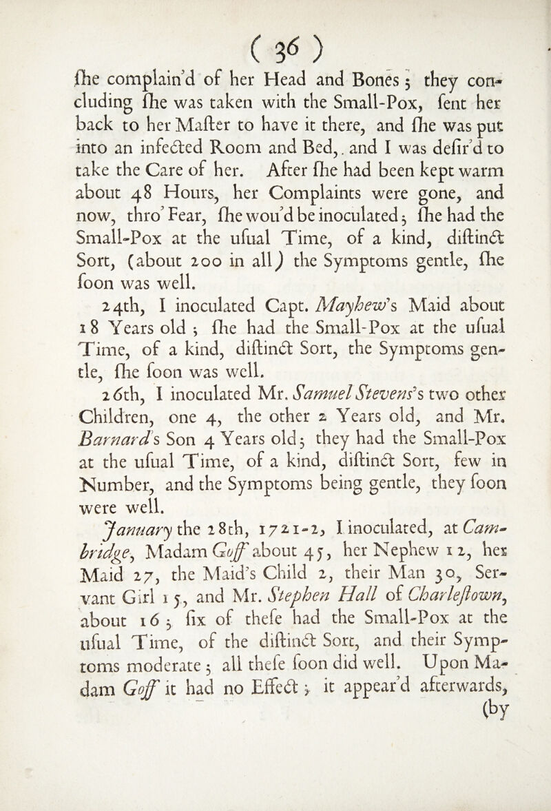 111e complain'd of her Head and Bones; they con¬ cluding Die was taken with the Small-Pox, fent her back to her Mailer to have it there, and Die was put into an infected Room and Bed,. and I was defir d to take the Care of her. After (he had been kept warm about 48 Hours, her Complaints were gone, and now, thro’ Fear, fhe wou’d be inoculated 3 Die had the Small-Pox at the ufual Time, of a kind, diftindi Sort, (about 200 in all) the Symptoms gentle, 0ie foon was well. 24th, I inoculated Capt. Mayhem's Maid about 18 Years old 3 fine had the Small-Pox at the ufual Time, of a kind, diftiruSt Sort, the Symptoms gen¬ tle, Die foon was well. 26th, I inoculated Mr. Samuel Stevens's two other Children, one 4, the other z Years old, and Mr. Barnards Son 4 Years old 3 they had the Small-Pox at the ufual Time, of a kind, diftindt Sort, few in Number, and the Symptoms being gentle, they foon were well. January the 28th, 1721-2, I inoculated, at Cam¬ bridge, Madam Goff about 4 j, her Nephew 1 2, her Maid 27, the Maid’s Child 2, their Man 30, Ser¬ vant Girl 15, and Mr. Stephen Hall of Char left own, about 163 fix of thefe had the Small-Pox at the ufual Time, of the diftindt Sort, and their Symp¬ toms moderate 3 all thefe foon did well. Upon Ma¬ dam Goff it had no EfFedt 3 it appear’d afterwards.