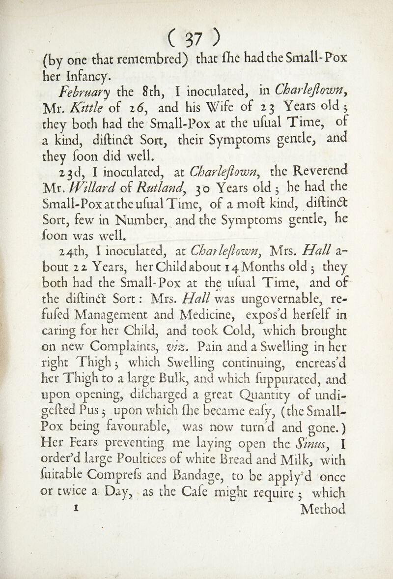 (by one that remembred) that flie had the Small-Pox her Infancy. February the 8 th, I inoculated, in Charleftown, Mr. Kittle of 16, and his Wife of 23 Years old 5. they both had the Small-Pox at the ufual Time, of a kind, diftind Sort, their Symptoms gentle, and they foon did well. 23d, I inoculated, at Char left own, the Reverend Mr. IVillard of Rutland., 30 Years old 3 he had the Small-Pox at the ufual Time, of a moft kind, diftind Sort, lew in Number, and the Symptoms gentle, he loon was well. 24th, I inoculated, at Chatleflown, Mrs. Hall a- bout 2 z Years, her Child about 14 Months old 3 they both had the Small-Pox at the ufual Time, and of the diftind Sort: Mrs. Hall wras ungovernable, re- fufed Management and Medicine, expos’d herfelf in caring for her Child, and took Cold, which brought on new Complaints, viz. Pain and a Swelling in her right Thigh 3 which Swelling continuing, encreas’d her Thigh to a large Bulk, and which fuppurated, and upon opening, dilcharged a great Quantity of undi- gefted Pus 3 upon which (lie became eafy, (the Small- Pox being favourable, was now turn’d and gone.) Her Fears preventing me laying open the Sinus, I order'd large Poultices of white Bread and Milk, with fuitable Comprefs and Bandage, to be apply’d once or twice a Day, as the Cafe might require; which 1 Method