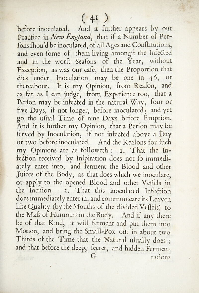 ( ¥ ) before inoculated. And it further appears by our Practice in New England, that if a Number of Per- fons fhou’d be inoculated, of all Ages and Conftitutions, and even fome of them living am on git the Infected and in the word Seafons of the Year, without Exception, as was our cafe, then the Proportion that dies under Inoculation may be one in 4<5, or thereabout. It is my Opinion, from Realon, and as far as I can judge, from Experience too, that a Perfon may be infected in the natural Way, four or five Days, if not longer, before inoculated 5 and yet go the ufual Time of nine Days before Eruption. And it is further my Opinion, that a Perfon may be ferved by Inoculation, if not infedted above a Day or two before inoculated. And the Reafons for fuch my Opinions are as followeth : 1. That the In¬ fection received by Infpiration does not io immedi¬ ately enter into, and ferment the Blood and other Juices of the Body, as that does which we inoculate, or apply to the opened Blood and other VeiTels in the lnciiion. 2. That this inoculated Infe&ion does immediately enter in, and communicate its Leaven like Quality (by the Mouths of the divided VeiTels) to the Mafs of Humours in the Body. And-if any there be of that Kind, it will ferment and put them into Motion, and bring the Small-Pox out in about two Thirds of the Time that the Natural ufually does ,• and that before the deep, fecret, and hidden Fermen- G rations