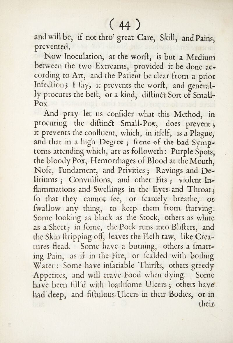 and will be, if not thro’great Care, Skill, and Pains, prevented. Now Inoculation, at the word, is but a Medium between the two Extreams, provided it be done ac¬ cording to Art, and the Patient be clear from a prior Intention 5 I fay, it prevents the word, and general¬ ly procures the bed, or a kind, didinft Sort of Small- Pox And pray let us confider w?hat this Method, in procuring the didindt Small-Pox, does prevent 5 it prevents the confluent, which, in itfelf, is a Plague, and that in a high Degree ; fome of the bad Symp¬ toms attending which, are as followeth: Purple Spots, the bloody Pox, Hemorrhages of Blood at the Mouth, Nofe, Fundament, and Privities 5 Ravings and De¬ liriums ,• Convulfions, and other Fits; violent In¬ flammations and Swellings in the Eyes and Throat 3 fo that they cannot fee, or fcarcely breathe, or fwallow any thing, to keep them from Aarving. Some looking as black as the Stock, others as white as a Sheet 3 in fome, the Pock runs into Bliders, and the Skin dripping oft, leaves the Flefh raw, like Crea¬ tures dead. Some have a burning, others a (matt¬ ing Pain, as if in the Fire, or fcalded with boiling Water: Some have infatiable Thirds, others greedy. Appetites, and will crave Food when dying. Some have been fill d with loathfome Ulcers 3 others have’, had deep, and fidulous Ulcers in their Bodies, or in their.