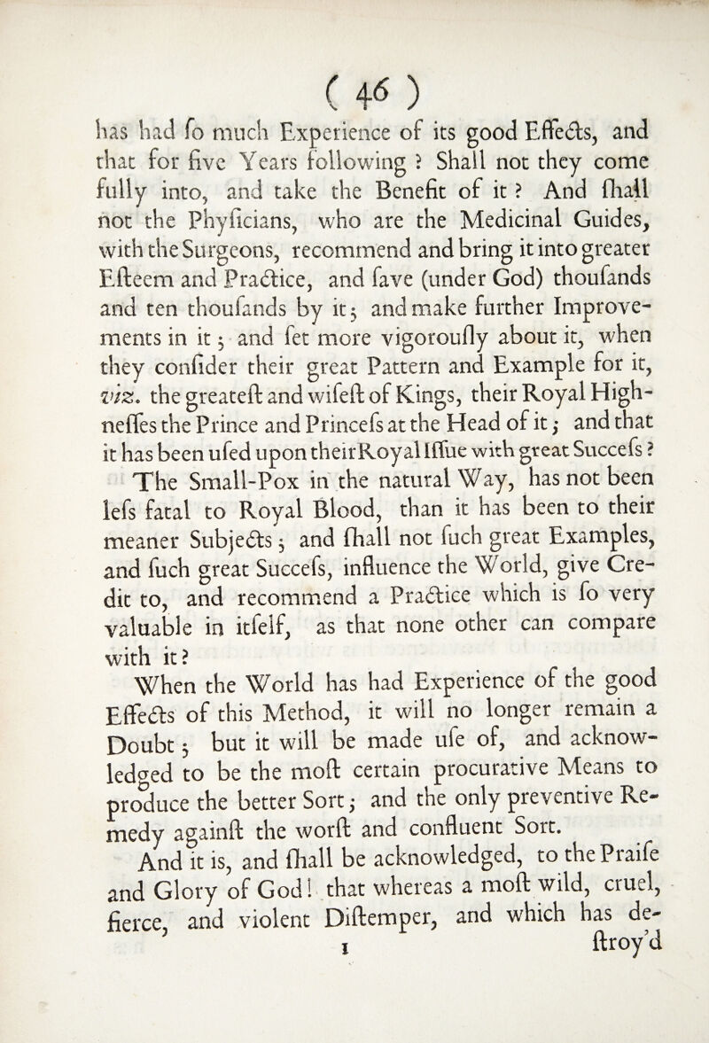 (40 has had fo much Experience of its good Effects, and that for Eve Years following ? Shall not they come fully into, and take the Benefit of it ? And fhall not the Phyficians, who are the Medicinal Guides, with the Surgeons, recommend and bring it into greater Efteem and Practice, and fave (under God) thoufands and ten thoufands by it ; and make further Improve¬ ments in it; and let more vigoroufly about it, when they confider their great Pattern and Example for it, viz. the greateft and wifefl of Kings, their Royal High- neffes the Prince and Princefs at the Head of it; and that it has been ufed upon theirRoyal Ififue with great Succefs ? The Small-Pox in the natural Way, has not been lefs fatal to Royal Blood, than it has been to their meaner Subje&s 5 and fhall not fuch great Examples, and fuch great Succefs, influence the World, give Cre¬ dit to, and recommend a Practice which is lo very valuable in itlelf, as that none other can compare with it? When the World has had Experience of the good Efifeds of this Method, it will no longer remain a Doubt $ but it will be made ule of, and acknow¬ ledged to be the moll certain procurative Means to produce the better Sort} and the only preventive Re¬ medy againft the worft and confluent Sort. And it is, and fhall be acknowledged, to thePiaife and Glory of God h that whereas a moft wild, cruel, - fierce, and violent Diftemper, and which has de- j ftroy’d