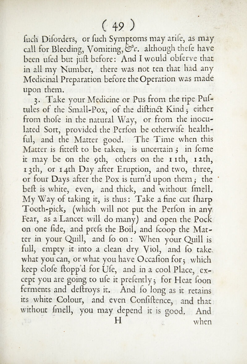 fuch Diforders, or fuch Symptoms may a rife, as may call for Bleeding, Vomiting, &c. although thefe have been tiled but juft before: And I would obferve that in all my Number, there was not ten that had any Medicinal Preparation before the Operation was made upon them. 3. Take your Medicine or Pus from the ripe Puf- tules of the Small-Pox, of the diftindt Kind 3 either from thole in the natural Way, or from the inocu¬ lated Sort, provided the Perion be otherwife health¬ ful, and the Matter good. The Time when this Matter is fitted: to be taken, is uncertain j in lome it may be on the 9th, others on the 1 ith, 12th, 13 th, or 14th Day after Eruption, and two, three, or four Days after the Pox is turn’d upon them; the beft is white, even, and thick, and without fmell. My Way of taking it, is thus: Take a fine cut fharp Tooth-pick, (which will not put the Perfon in any. Fear, as a Lancet will do many) and open the Pock on one fide, and prefs the Boil, and fcoop the Mat¬ ter in your Quill, and fo on : When your Quill is full, empty it into a clean dry Viol, and fo take what you can, or what you have Occafion for 3 which keep clofe flopp’d for Ufe, and in a cool Place, ex¬ cept you are going to ufe it prefently 3 for Heat foon ferments and deftroys it. And fo long as it retains its white Colour, and even Confidence, and that without fmell, you may depend it is good. And H when