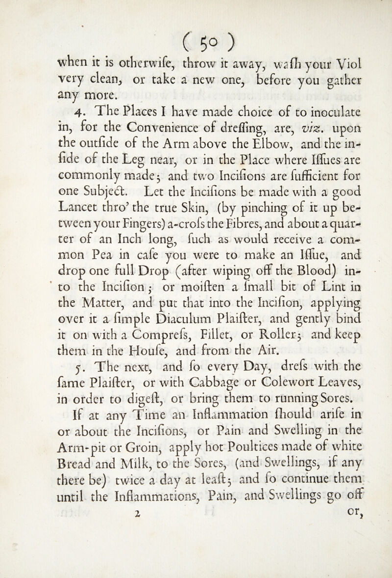 ( 5° ) when it is other wife, throw it away, wafli your Viol very clean, or take a new one, before you gather any more. 4* The Places I have made choice of to inoculate in, for the Convenience of drefling, are, viz. upon the outfide of the Arm above the Elbow, and the in- fide of the Leg near, or in the Place where Iffues are commonly made 3 and two Incifions are fufficient for one Subject. Let the Incifions be made with a good Lancet thro’ the true Skin, (by pinching of it up be¬ tween your Fingers) a-crofs the Fibres, and about a quar¬ ter of an Inch long, fuch as would receive a com¬ mon Pea in cafe you were to make an IfTue, and drop one full Drop (after wiping off the Blood) in¬ to the Incifion ,• or moiften a fmall bit of Lint in the Matter, and put that into the Incifion, applying over it a fimple Diaculum Plaifter, and gently bind it on with a Comprefs, Fillet, or Roller 3 and keep them in the Fioufe, and from the Air. j. The next, and fo every Day, drels with the fame Plaifter, or with Cabbage or Colewort Leaves, in order to digeft, or bring them to running Sores. If at any Time an Inflammation fliould arife in or about the Incifions, or Pain and Swelling in the Arm-pit or Groin, apply hot Poultices made of white Bread and Milk, to the Sores, (and Swellings, if any there be) twice a day at leaftj and fo continue them; until the Inflammations, Pain, and Swellings go off