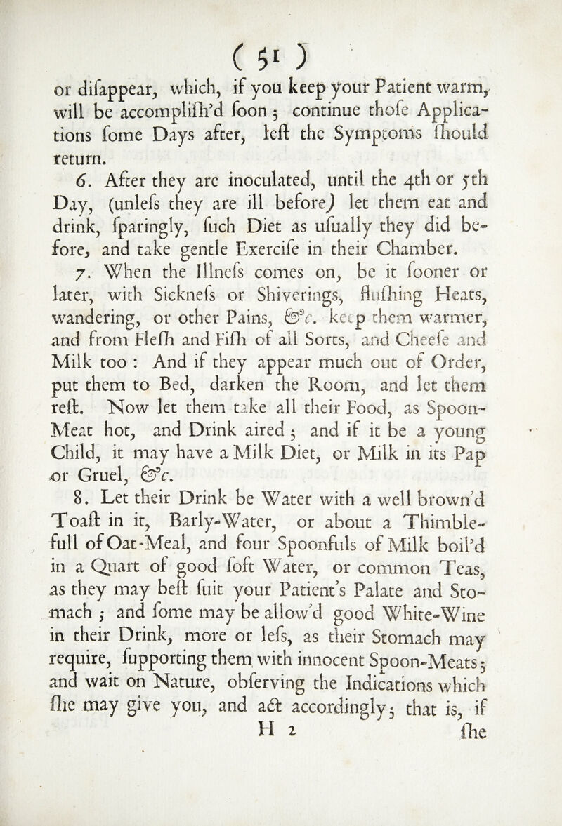 C $< ) or difappear, which, if you keep your Patient warm, will be accomplifh’d foon 3 continue thole Applica¬ tions fome Days after, left the Symptoms ihouid return. 6. After they are inoculated, until the 4th or jth Day, (unlefs they are ill before) let them eat and drink, fparingly, fuch Diet as ufualiy they did be¬ fore, and take gentle Exercife in their Chamber. 7. When the Hinds comes on, be it fooner or later, with Sicknefs or Shiverings, flufhing Heats, wandering, or other Pains, &fc. keep them warmer, and from Flefh and Fifli of ail Sorts, and Cheefe and Milk too : And if they appear much out of Order, put them to Bed, darken the Room, and let them reft. Now let them take all their Food, as Spoon- Meat hot, and Drink aired 5 and if it be a young Child, it may have a Milk Diet, or Milk in its Pap or Gruel, &c. 8. Let their Drink be Water with a well brown’d Toaft in it, Barly-Water, or about a Thimble- full of Oat-Meal, and four Spoonfuls of Milk boil’d in a Quart of good (oft Water, or common Teas, as they may beft fuit your Patient’s Palate and Sto¬ mach ; and fome may be allow’d good White-Wine in their Drink, more or lefs, as their Stomach may require, fupporting them with innocent Spoon-Meats 3 and wait on Nature, obferving the Indications which flic may give you, and ad accordingly 3 that is, if H i fhe