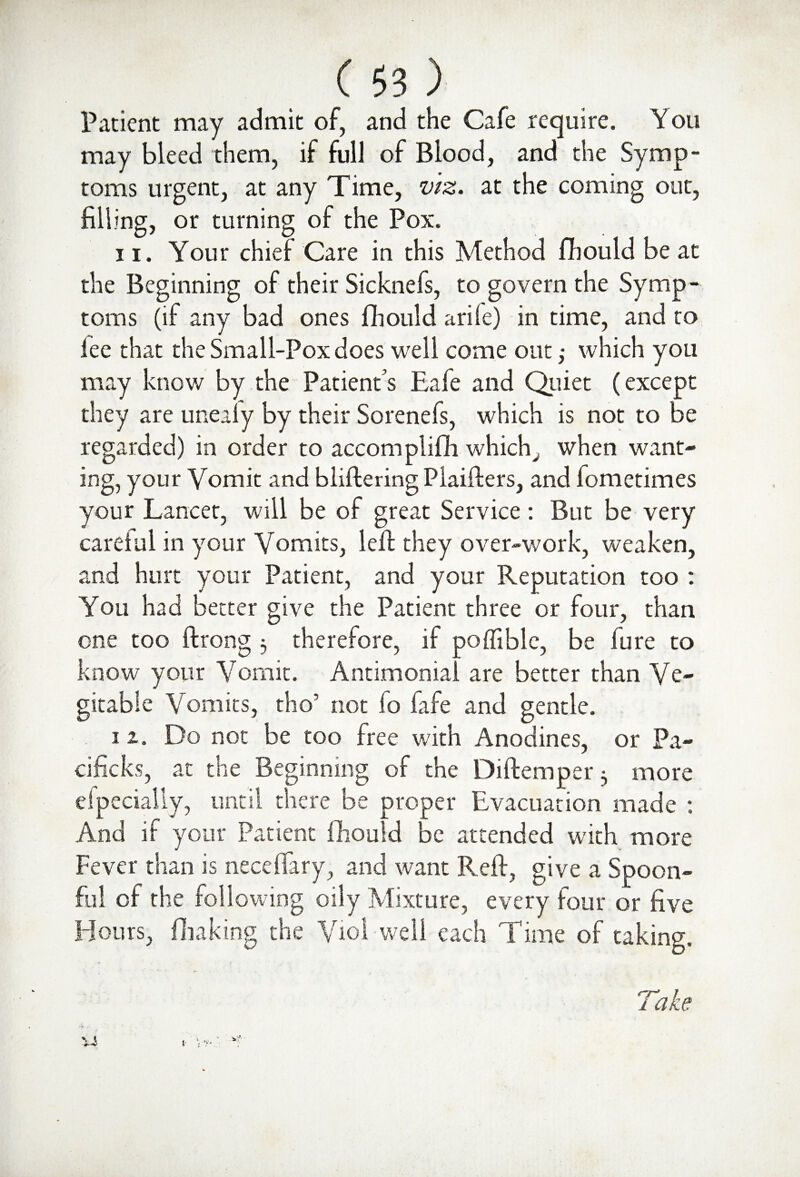 Patient may admit of, and the Cafe require. You may bleed them, if full of Blood, and the Symp¬ toms urgent, at any Time, viz. at the coming out, filling, or turning of the Pox. 11. Your chief Care in this Method fhould be at the Beginning of their Sicknefs, to govern the Symp¬ toms (if any bad ones fihould arife) in time, and to lee that the Small-Pox does well come out; which you may know by the Patient's P,afe and Quiet (except they are unealy by their Sorenefs, which is not to be regarded) in order to accomplifh which, when want¬ ing, your Vomit and bliftering Plaifters, and fometimes your Lancet, will be of great Service: But be very caretul in your Vomits, left they over-work, weaken, and hurt your Patient, and your Reputation too : You had better give the Patient three or four, than one too ftrong 3 therefore, if poffible, be lure to know your Vomit. Antimonial are better than Ve- gitable Vomits, tho5 not fo fafe and gentle. 11. Do not be too free with Anodines, or Pa- cificks, at the Beginning of the Diftemper 3 more efpecially, until there be proper Evacuation made : And if your Patient fihould be attended with more Fever than is neceflary, and want Reft, give a Spoon¬ ful of the following oily Mixture, every four or five Hours, fluking the Viol well each Time of taking. Take v V 1 '{V'
