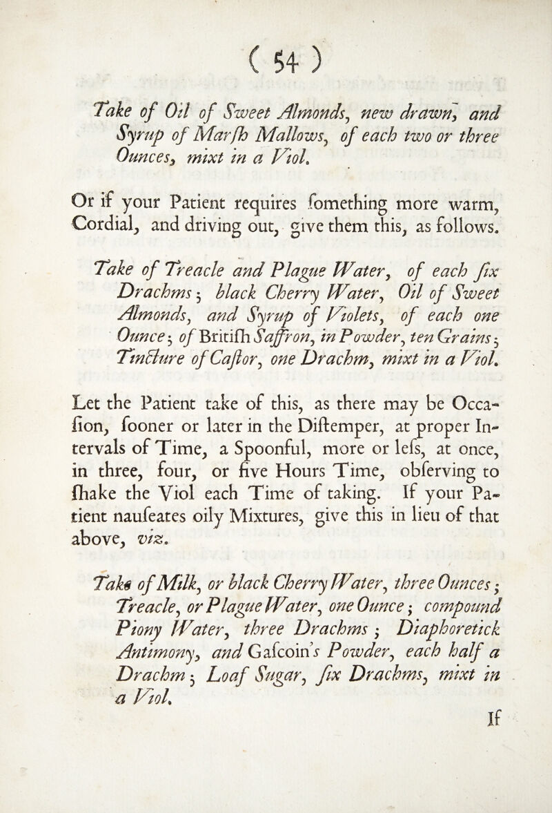 Take of Oil of Sweet Almonds, new drawn, and Syrup of Marfh Mallows, of each two or three Ounces, mixt in a Viol. Or it your Patient requires fomething more warm, Cordial, and driving out, give them this, as follows. Take of Treacle and Plague Water, of each fix Drachms 5 hlack Cherry Witer, Oil of Sweet Almonds, and Syrup of Violets, of each one ' Ounce 3 of Britifh Saffron, in Powder, ten Grains 3 Tmclure of Caflor, one Drachm, mixt in a Viol. Let the Patient take of this, as there may be Occa- lion, fooner or later in the Diftemper, at proper In¬ tervals of Time, a Spoonful, more or iels, at once, in three, four, or five Hours Time, obferving to fhake the Viol each Time of taking. If your Pa¬ tient naufeates oily Mixtures, give this in lieu of that above, viz. Tah of Milk, or black Cherry Witer, three Ounces ■ Treacle, or Plague Water, one Ounce•, compound Piony JVater, three Drachms 3 Diaphoretick Antimony, and GafcoinV Powder, each half a Drachm 3 Loaf Sugar, fix Drachms, mixt in a Viol. If