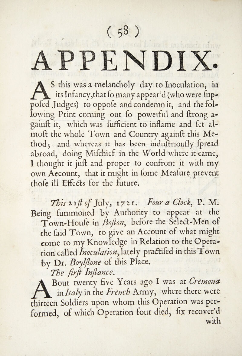 APPENDIX. AS this was a melancholy day to Inoculation, in its Infancy,that lo many appear’d (who were flip- pofed Judges) to oppofe and condemn it, and the fol¬ lowing Print coming out fo powerful and ftrong a- gainft it, which was fufficient to inflame and fet al- mofl the whole Town and Country againft this Me¬ thod 3 and whereas it has been induftrioufly fpread abroad, doing Mifchief in the World where it came, I thought it juft and proper to confront it with my own Account, that it might in fome Meafure prevent thofe ill Effects for the future. This i iji of July, 1721. Four a Clock, P. M. Being fummoned by Authority to appear at the Town-Houfe in Bofion, before the Seledt-Men of the faid Town, to give an Account of what might come to my Knowledge in Relation to the Opera¬ tion called Inoculation, lately pra&ifed in this Town by Dr. Boylfi one of this Place. The firfi Injlance. A Bout twenty five Years ago I was at Cremona in Italy in the French Army, where there were thirteen Soldiers upon whom this Operation was per¬ formed, of which Operation four died, fix recover’d with