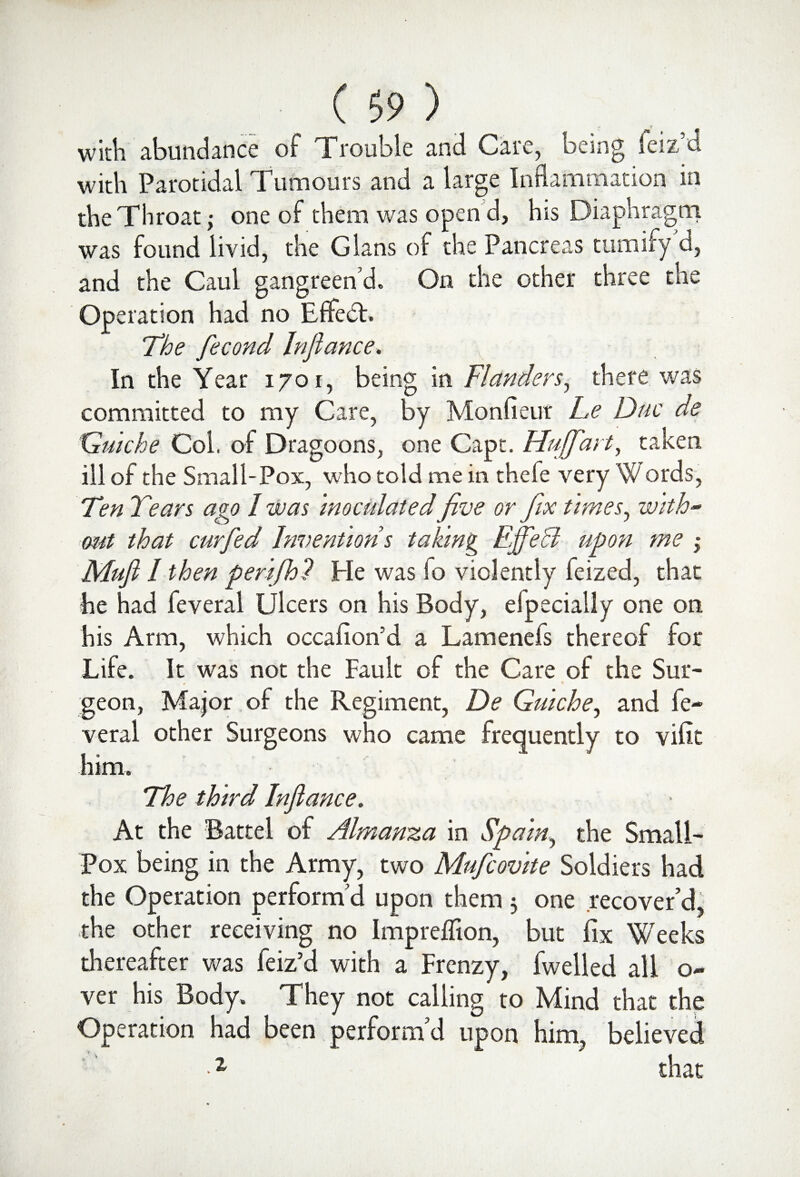 with abundance of Trouble and Care, being leiz’d with Parotidal Tumours and a large Inflammation in the Throat; one of them was open d, his Diaphragm was found livid, the Gians of the Pancreas tumify d, and the Caul gangreen’d. On the other three the Operation had no Effect. v - -'hM . ; The fecond In fiance. In the Year 1701, being in Flanders, there was committed to my Care, by Monfieur Le Due de Quiche Col. of Dragoons, one Capt. Hujfart, taken ill of the Small-Pox, who told me in thefe very Words, Ten Tears ago 1 was inoculated five or fix times, with¬ out that curfed Inventions taking Effedl upon me ,* Mufl / then perifh? He was fo violently feized, that he had feveral Ulcers on his Body, efpecially one on his Arm, which occafion’d a Lamenefs thereof for Life. It was not the Fault of the Care of the Sur¬ geon, Major of the Regiment, De Quiche, and fe¬ veral other Surgeons who came frequently to vifit him. The third Inflame. At the Battel of Almanza in Spain, the Small¬ pox being in the Army, two Mufcovite Soldiers had the Operation perform’d upon them 3 one recover’d, the other receiving no Impreffion, but fix Weeks thereafter was feiz’d with a Frenzy, fwelled all o- ver his Body. They not calling to Mind that the Operation had been perform’d upon him, believed 1 that