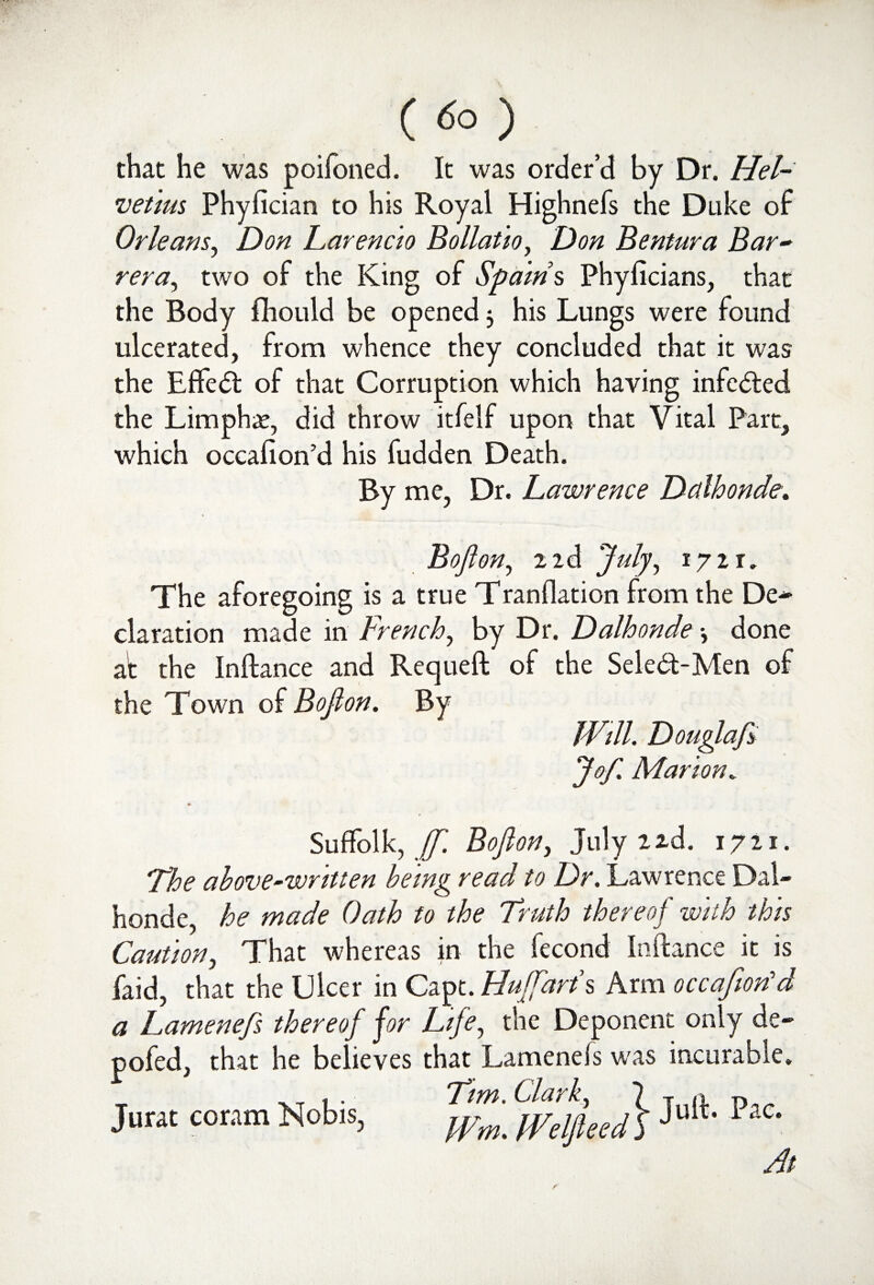 ( <5° ) that he was poifoned. It was order’d by Dr. Hel- vetius Phyfician to his Royal Highnefs the Duke of Orleans, Don Larencio Bollatio, Don Bentura Bar- rera, two of the King of Spams, Phyficians, that the Body fhould be opened $ his Lungs were found ulcerated, from whence they concluded that it was the Effect of that Corruption which having infc&ed the Limphae, did throw itfelf upon that Vital Part, which occafion’d his fudden Death. By me, Dr. Lawrence Dalhonde. on, a 2d July, 172 r. The aforegoing is a true Tranflation from the De~ claration made in French, by Dr. Dalhonde •, done at the Inftance and Requeft of the Seled-Men of the Town of Bojlon. By Will. Douglafi Jo/. Marion„ » Suffolk, ff. Bojlon, July 2 2d. 1721. /he above-written being read to Dr. Lawrence Dal¬ honde, he made Oath to the Truth thereof with this Caution, That whereas in the fecond Inftance it is faid, that the Ulcer in Capt. Huff art's Arm occafiorfd a Lamene/s thereof for Life, the Deponent only de- pofed, that he believes that Lamenels was incurable. Jurat coram Nobis, T/m ^dfieedb Jult PaC- At