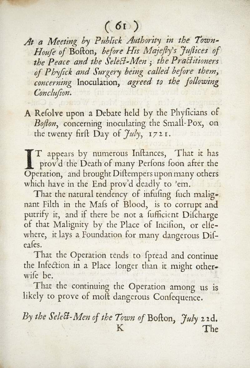 At a Meeting by Publick Authority in the Town• Houfe of Bofton, before His Majefifs JuJiices of the Peace and the SeleB-Men ,• the PraBitioners of Phyftck and Surgery being called before them, concerning Inoculation, agreed to the following Conclufion. H / • ..T •., •wfot' il jfiaKTjlN| hmm | > -j PH ■ A Refolve upon a Debate held by the Phyficians of Bo(lon, concerning inoculating the Small-Pox, on the twenty firft Day of July, 1711. IT appears by numerous Inftances, That it has provd the Death of many Perfons foon after the Operation, and brought Diftempers upon many others which have in the End prov’d deadly to 'em. That the natural tendency of infufing fuch malig¬ nant Filth in the Mafs of Blood, is to corrupt and putrify it, and if there be not a fufficient Difcharge of that Malignity by the Place of Incifion, or elfe- where, it lays a Foundation for many dangerous Dif- eafes. That the Operation tends to fpread and continue the Infection in a Place longer than it might other- wife be. That the continuing the Operation among us is likely to prove of moft dangerous Confequence. By the SeleB-Men of the Town of Bofton, July 1 id. v ■ K  The