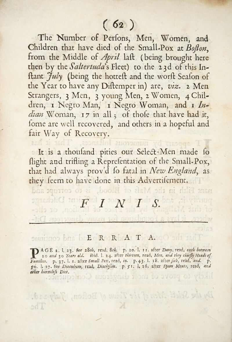 (<fe) The Number of Perfons, Men, Women, and Children that have died of the Small-Pox at BoJlony from the Middle of April laft (being brought here then by the $altertuda\ Fleet) to the 23d of this In- flant July (being the hotteft and the worlt Seafon of the Year to have any Diftemper in) are, viz. 2 Men Strangers, 3 Men, 3 young Men, 2 Women, 4 Chil¬ dren, 1 Negro Man, 1 Negro Woman, and 1 In¬ dian Woman, 17 in all 5 of thole that have had it, lome are well recovered, and others in a hopeful and fair Way of Recovery. It is a thoufand pities our Select-Men made lo flight and trifling a Reprefentation of the Small-Pox, that had always prov’d fo fatal in New England, as they ieem to have done in this Advertifement. A ■'» * * *' — <* * * F I N I S. ERRATA. PAGE 1. 1, 25. for 28th, read, 8th. p. 20. 1. 11. after Demy, read, each between 20 and 30 Tears old. ibid. 1. 24. after thirteen, read, Men, and they chiefly Heads of Families, p. 37. ). 1. after Small Pex, read, in. p. 43. 1. 18. after fick, read, and. p, 50. 1. 17. for Diacnltm, read, Diachylon, p. 51. 1. 26. after Spoon Meats, read, and other harmlefs Diet,