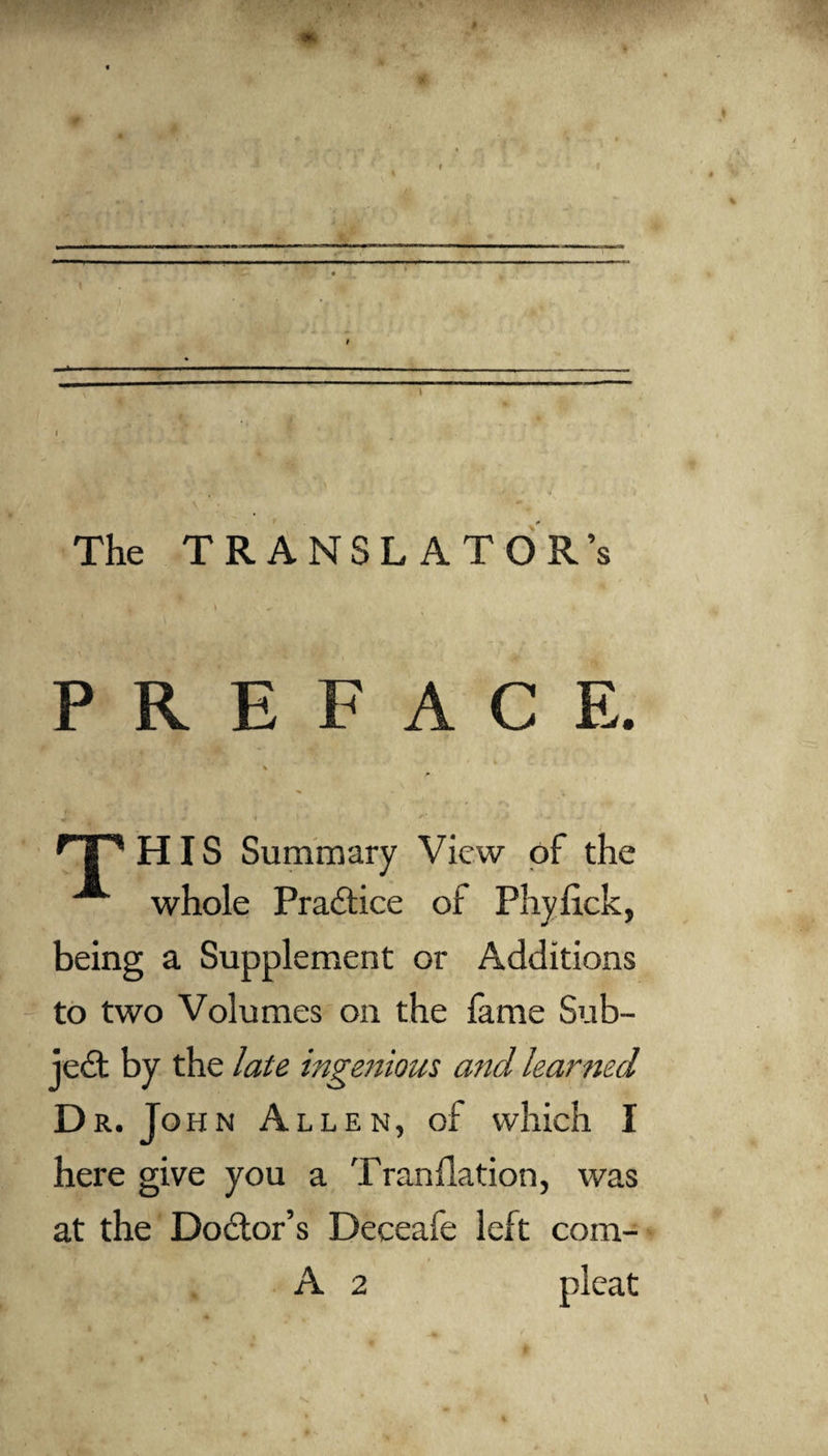 The TRANSLATOR’S \ PREFACE. rp HIS Summary View of the whole Practice ot Phylick, being a Supplement or Additions to two Volumes on the lame Sub¬ ject by the late ingenious and learned Dr. John Allen, of which I here give you a Trandation, was at the Dodor’s Deceafe left com- A 2 pleat