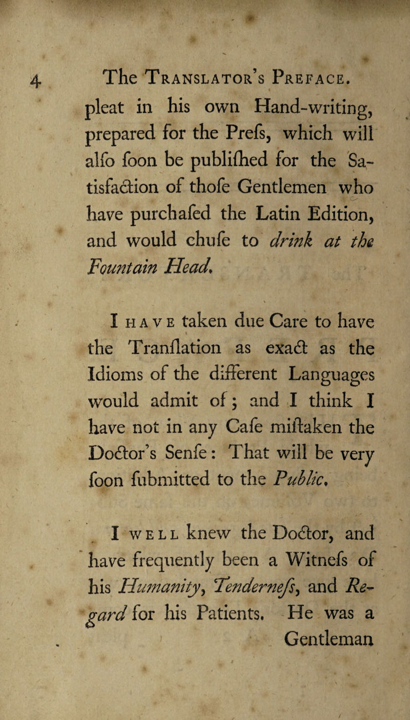 W‘ 4 The Translator’s Preface. pleat in his own Hand-writing, prepared for the Prefs, which will alfo foon be publifhed for the Sa¬ tisfaction of thofe Gentlemen who V o have pur chafed the Latin Edition, and would chufe to drink at the Fountain Head. \ I have taken due Care to have I the Tranflation as exadt as the Idioms of the different Languages would admit of; and I think I have not in any Cafe mildaken the Doctor’s Senfe: That will be very foon fubmitted to the Public, I well knew the Dodtor, and have frequently been a Witnefs of his Humanity, ‘Tendernefs, and Re¬ gard for his Patients. He was a Gentleman /