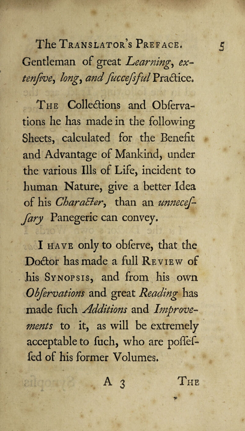 Gentleman of great Learning., ex- tenjive, long, and fuccefsful Practice. The Collections and Obferva- tions he has made in the following Sheets, calculated for the Benefit and Advantage of Mankind, under 1 the various Ills of Life, incident to human Nature, give a better Idea of his CharaEler, than an unnecef- fary Panegeric can convey. I have only to obferve, that the Doctor has made a full Review of his Synopsis, and from his own Obfervations and great Reading has made filch Additions and Improve¬ ments to it, as will be extremely acceptable to fuch, who are poflef- fed of his former Volumes. A 3 The