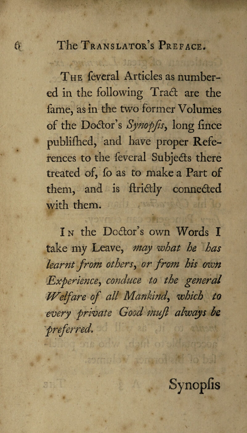 The feveral Articles as number¬ ed in the following Trad: are the fame, as in the two former Volumes of the Doctor’s Synopfis, long iince publifhed, and have proper Refe¬ rences to the feveral Subjects there treated of, fo as to make a Part of them, and is ftridly connected with them. I n the Dodor’s own Words I take my Leave, may what he has learnt from others, or from his own Experience, conduce to the general Welfare of all Mankind, which to every private Good mufl always be preferred. Synopfis