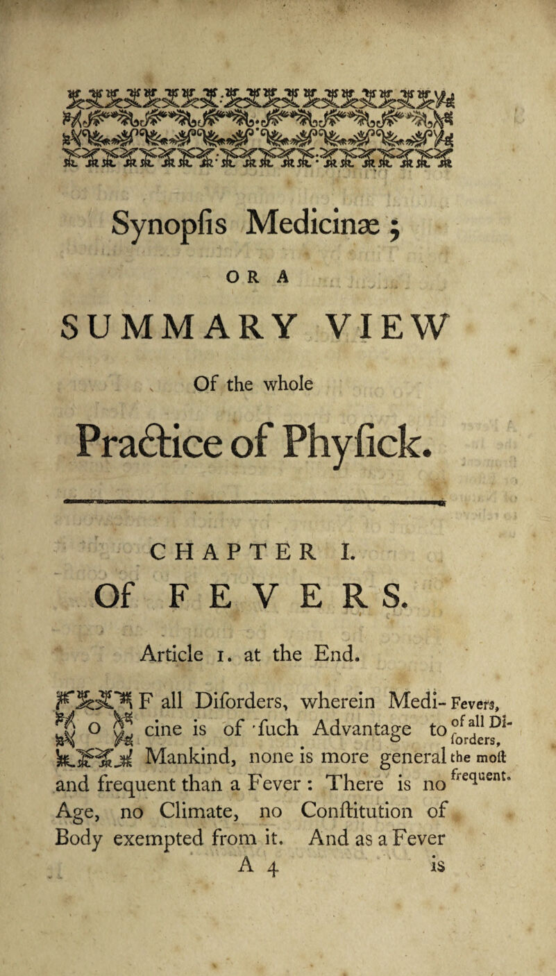 ORA SUMMARY VIEW Of the whole CHAPTER I. Of FEVERS. ’ * * ‘^9 « £ JU - - . ? Article i. at the End. F all Diforders, wherein Medi- Fevers, ^ o ^ cine is of fiich Advantage to Mankind, none is more general the moll and frequent than a Fever: There is nofiecluent Age, no Climate, no Conftitution of Body exempted from it. And as a Fever A 4 ‘ is Practice of Phyfick