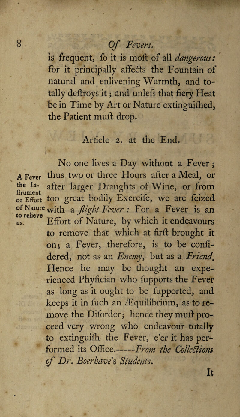 is frequent, fo it is moft of all dangerous: for it principally affedts the Fountain of natural and enlivening Warmth, and to¬ tally deftroys it; and unlefs that fiery Heat be in Time by Art or Nature extinguifhed, the Patient mult drop. Article 2. at the End. No one lives a Day without a Fever; A Fever thus two or three Hours after a Meal, or the In- after larger Draughts of Wine, or from ftrument ° . ... ° .r r • i or Effort too great bodily bxercile, we are leized of Nature wJth a flight Fever: For a Fever is an to relieve ^ ° us. Effort of Nature, by which it endeavours to remove that which at firfl: brought it on; a Fever, therefore, is to be confi- dered, not as an Enemy, but as a Friend. Hence he may be thought an expe¬ rienced Phyfician who fupports the Fever as long as it ought to be fupported, and keeps it in fuch an ./Equilibrium, as to re¬ move the Diforder; hence they muff pro¬ ceed very wrong who endeavour totally to extinguilh the Fever, e’er it has per¬ formed its Office.-From the Collections of Dr. Boer haves Students. It