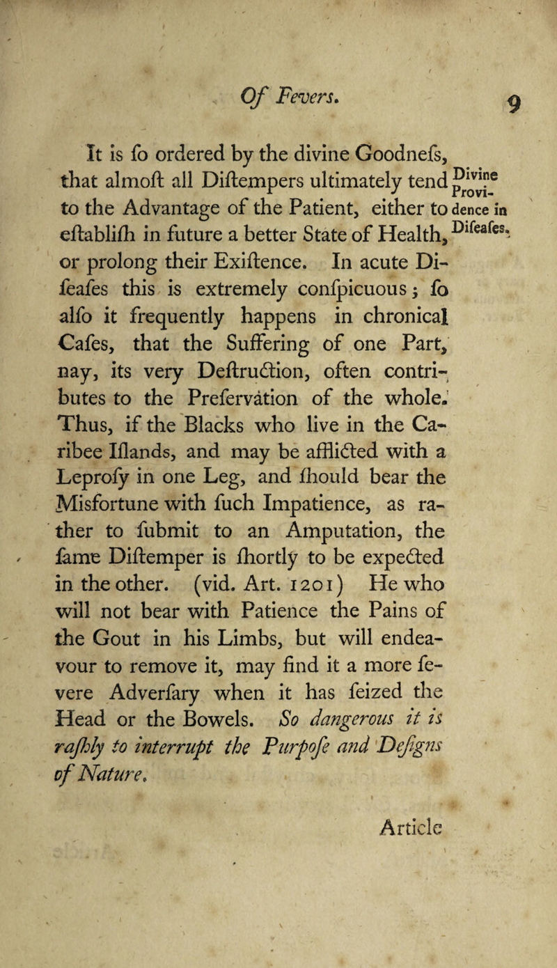 It Is fo ordered by the divine Goodnefs, that almoft all Diftempers ultimately tend to the Advantage of the Patient, either to dence in eftablifh in future a better State of Health, Dlfeafesi or prolong their Exiftence. In acute Di- feafes this is extremely confpicuous; fo alfo it frequently happens in chronical Cafes, that the Suffering of one Part, nay, its very Deftrudtion, often contri¬ butes to the Prefervation of the whole. Thus, if the Blacks who live in the Ca- ribee Iflands, and may be affli&ed with a Leprofy in one Leg, and fhould bear the Misfortune with fuch Impatience, as ra¬ ther to fubmit to an Amputation, the fame Diftemper is fhortly to be expected in the other, (vid. Art. 1201) He who will not bear with Patience the Pains of the Gout in his Limbs, but will endea¬ vour to remove it, may find it a more fe- vere Adverfary when it has feized the Head or the Bowels. So dangerous it is rajhly to interrupt the Purpofe and Defigns of Nature,