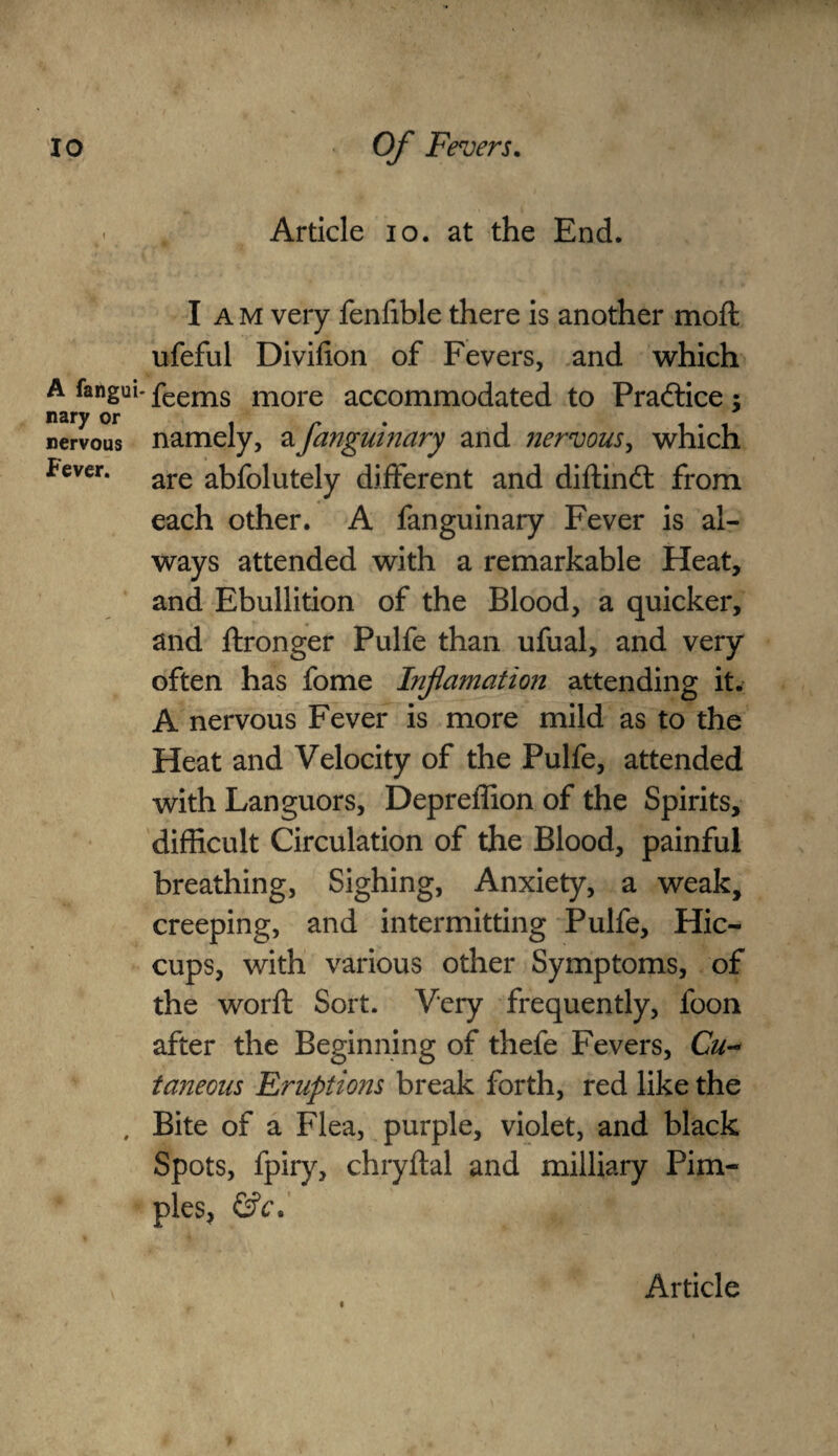 Article 10. at the End. A fangui nary or nervous Fever. I A m very fenfible there is another moft ufeful Divifion of Fevers, and which ■ feems more accommodated to Practice; namely, afanguinary and nervous, which are abfolutely different and diftindt from each other. A fanguinary Fever is al¬ ways attended with a remarkable Heat, and Ebullition of the Blood, a quicker, and ftronger Pulfe than ufual, and very often has fome Inflamation attending it. A nervous Fever is more mild as to the Heat and Velocity of the Pulfe, attended with Languors, Depreffion of the Spirits, difficult Circulation of the Blood, painful breathing, Sighing, Anxiety, a weak, creeping, and intermitting Pulfe, Hic¬ cups, with various other Symptoms, of the worft Sort. Very frequently, foon after the Beginning of thefe Fevers, Cu- taneous Eruptions break forth, red like the Bite of a Flea, purple, violet, and black Spots, fpiry, chryftal and milliary Pim¬ ples, &c. «