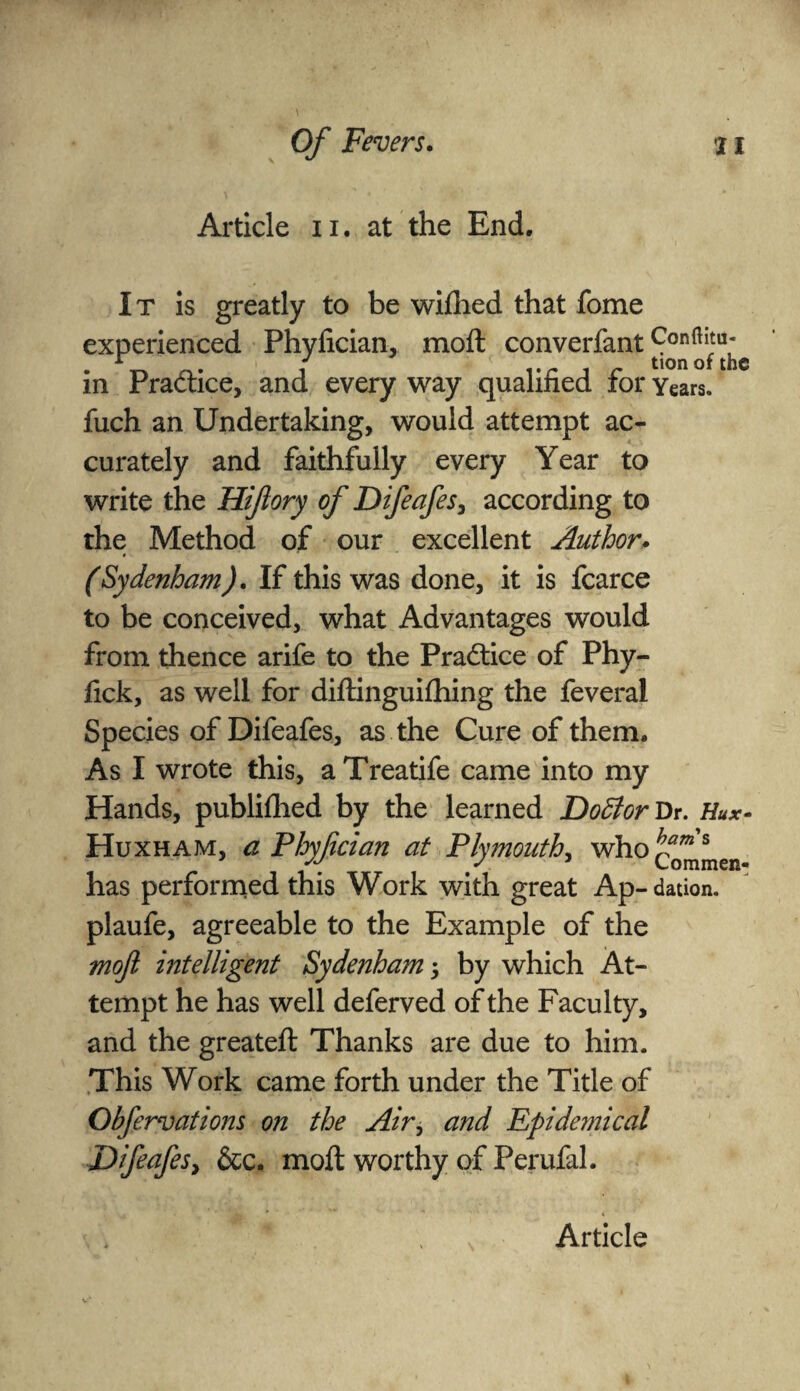 Article n. at the End. It is greatly to be wiflied that fome experienced Phyfician, moft converfant in Praftice, and every way qualified for Years, fuch an Undertaking, would attempt ac¬ curately and faithfully every Year to write the Hiftory of Difeafes, according to the Method of our excellent Author. (Sydenham). If this was done, it is fcarce to be conceived, what Advantages would from thence arife to the Pradtice of Phy- fick, as well for diftinguifhing the feveral Species of Difeafes, as the Cure of them. As I wrote this, aTreatife came into my Hands, publiflied by the learned Do£torVr. Hux- Huxham, a Phyfician at Plymouth, who tam s ' Commen- has performed this Work with great Ap- dation. plaufe, agreeable to the Example of the moft intelligent Sydenham 5 by which At¬ tempt he has well deferved of the Faculty, and the greateft Thanks are due to him. This Work came forth under the Title of Obfervations on the Air, and Epidemical DifeafeSy &c. moft worthy of Perufal.