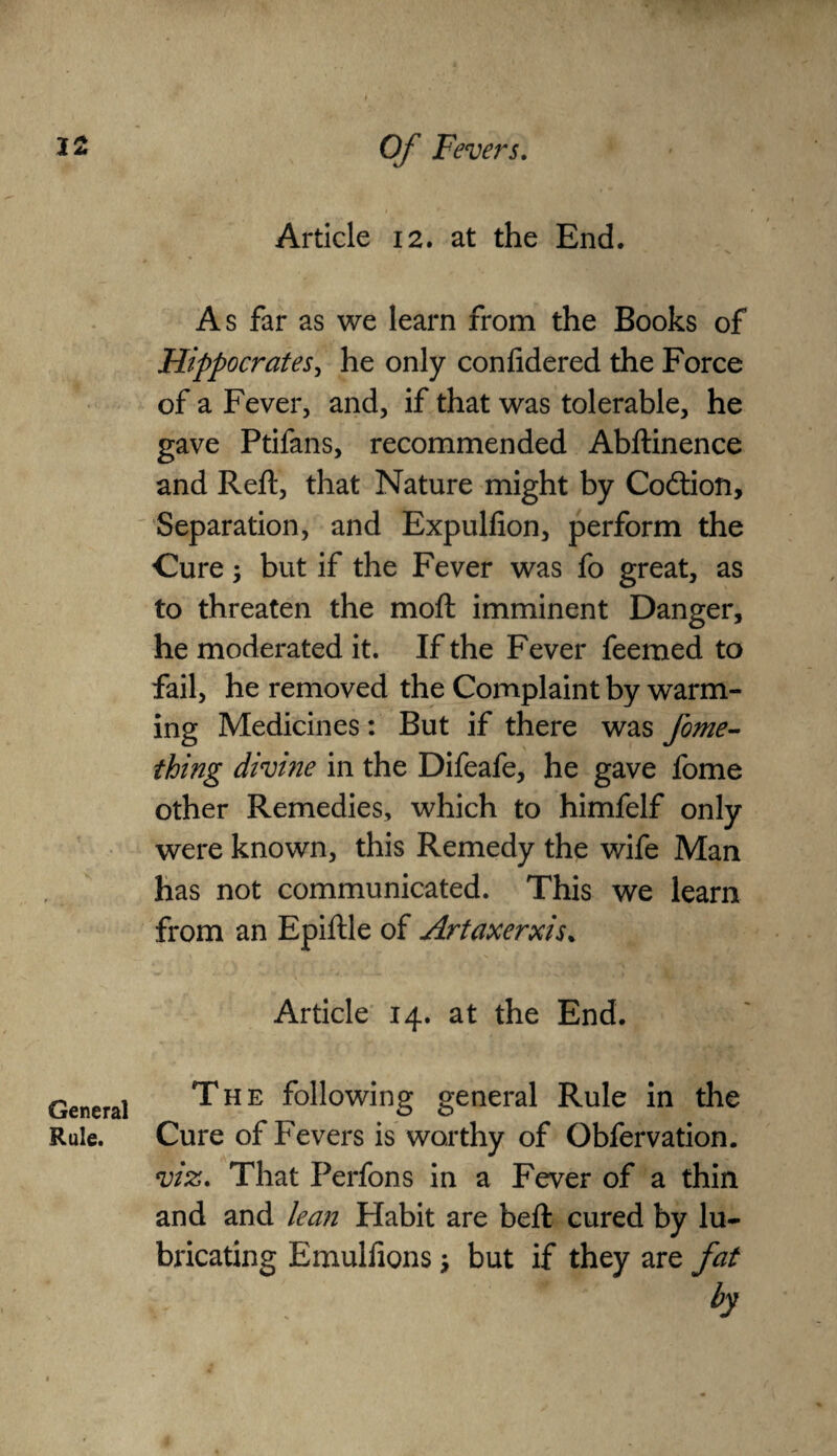 General Rule. Article 12. at the End. As far as we learn from the Books of Hippocrates, he only confidered the Force of a Fever, and, if that was tolerable, he gave Ptifans, recommended Abftinence and Reft, that Nature might by Co&ioft, Separation, and Expulfion, perform the Cure; but if the Fever was fo great, as to threaten the moft imminent Danger, he moderated it. If the Fever feemed to fail, he removed the Complaint by warm¬ ing Medicines: But if there was fome- thing divine in the Difeafe, he gave fome other Remedies, which to himfelf only were known, this Remedy the wife Man has not communicated. This we learn from an Epiftle of Artaxerxi$% Article 14. at the End. The following general Rule in the Cure of Fevers is worthy of Obfervation. viz. That Perfons in a Fever of a thin and and lean Habit are bed: cured by lu¬ bricating Emulfions \ but if they are fat by