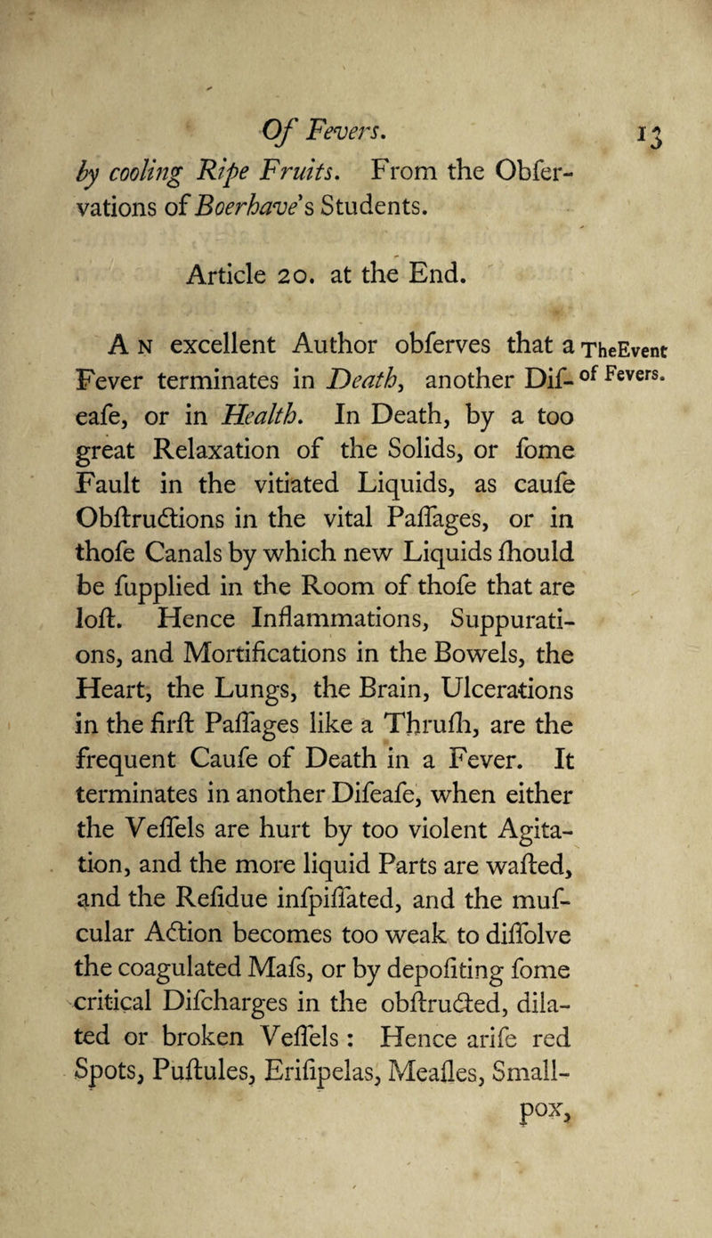 by cooling Ripe Fruits. From the Obfer- vations of Boer have's Students. Article 20. at the End. A n excellent Author obferves that a TheEvent Fever terminates in Death, another Dif- of Fevers* eafe, or in Health. In Death, by a too great Relaxation of the Solids, or fome Fault in the vitiated Liquids, as caufe Obftrudtions in the vital Paflages, or in thofe Canals by which new Liquids fhould be fupplied in the Room of thofe that are loft. Hence Inflammations, Suppurati¬ ons, and Mortifications in the Bowels, the Heart, the Lungs, the Brain, Ulcerations in the firft Paflages like a Thrulh, are the frequent Caufe of Death in a Fever. It terminates in another Difeafe, when either the Veflels are hurt by too violent Agita¬ tion, and the more liquid Parts are wafted, and the Refidue infpifiated, and the muf- cular A&ion becomes too weak to diflolve the coagulated Mafs, or by depofiting fome critical Difcharges in the obftrucfted, dila¬ ted or broken Veflels: Hence arife red Spots, Puftules, Erifipelas, Mealies, Small- pox,