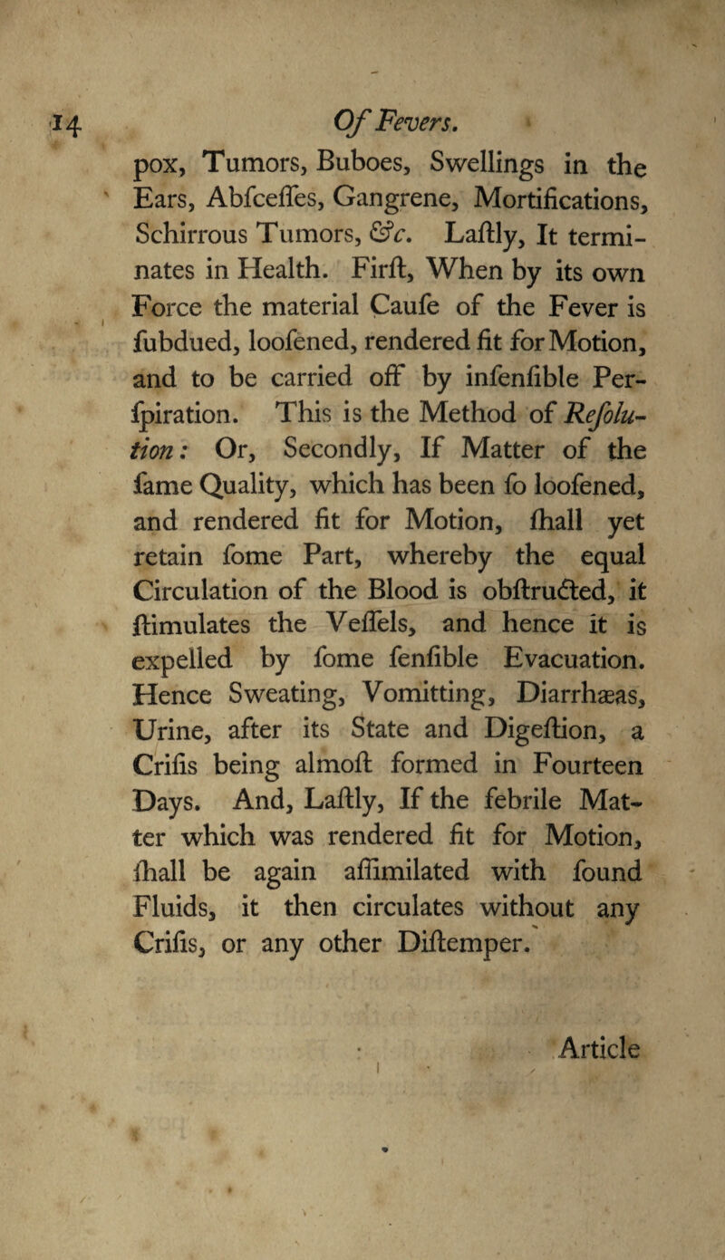 pox, Tumors, Buboes, Swellings in the Ears, Abfcefles, Gangrene, Mortifications, Schirrous Tumors, &c. Laftly, It termi¬ nates in Health. Firft, When by its own Force the material Caufe of the Fever is i > fubdued, loofened, rendered fit for Motion, and to be carried off by infenfible Per¬ foration. This is the Method of Refolu- tion: Or, Secondly, If Matter of the fame Quality, which has been fo loofened, and rendered fit for Motion, fhall yet retain fome Part, whereby the equal Circulation of the Blood is obftrudted, it ftimulates the Veflels, and hence it is expelled by fome fenfible Evacuation. Hence Sweating, Vomitting, Diarrheas, Urine, after its State and Digeftion, a Crifis being almoft formed in Fourteen Days. And, Laftly, If the febrile Mat¬ ter which was rendered fit for Motion, ihall be again afiimilated with found Fluids, it then circulates without any Crifis, or any other Diftemper. i