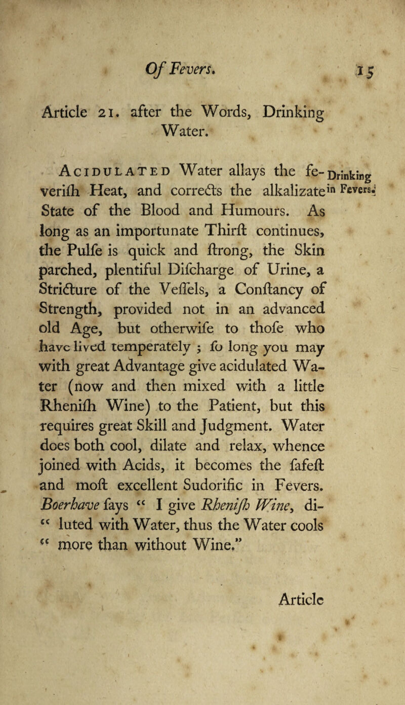 Article 21. after the Words, Drinking Water. Acidulated Water allays the fe-Drinking verilh Heat, and corrects the alkalizatein Fevers.* State of the Blood and Humours. As long as an importunate Third: continues, the Pulfe is quick and drong, the Skin parched, plentiful Difcharge of Urine, a Stricture of the Veflels, a Condancy of Strength, provided not in an advanced old Age, but otherwife to thofe who have lived temperately ; fo long you may with great Advantage give acidulated Wa¬ ter (now and then mixed with a little Rhenifh Wine) to the Patient, but this requires great Skill and Judgment. Water does both cool, dilate and relax, whence joined with Acids, it becomes the fafed and mod excellent Sudorific in Fevers. Boer have fays cc I give 'Rhenifh JVine, di- cc luted with Water, thus the Water cools cc more than without Wine.”