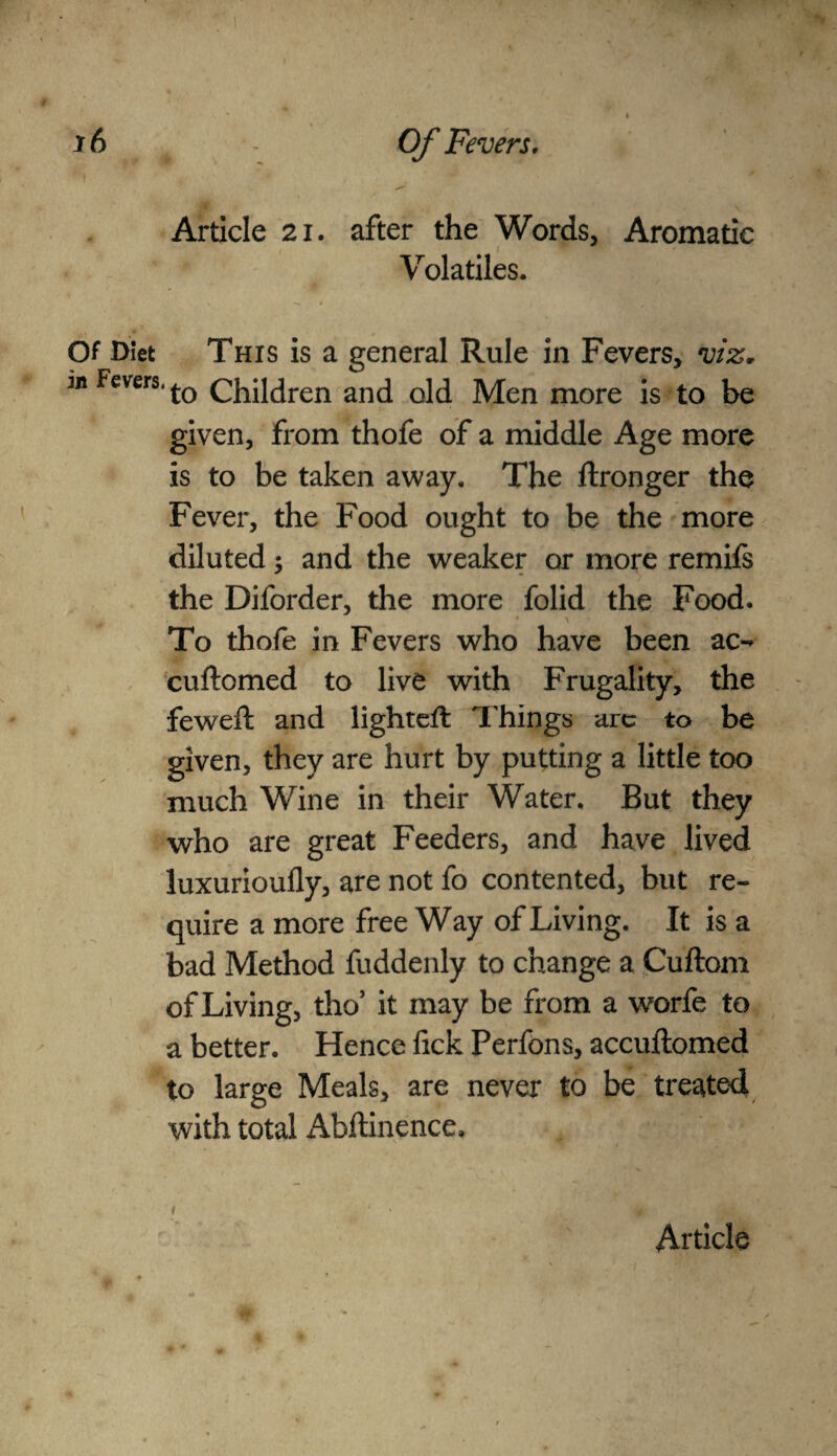 Article 21. after the Words, Aromatic Volatiles. Of Diet This is a general Rule in Fevers, viz, m Fevers, children and old Men more is to be given, from thofe of a middle Age more is to be taken away. The ftronger the Fever, the Food ought to be the more diluted; and the weaker or more remifs the Diforder, the more folid the Food. To thofe in Fevers who have been ac- cuftomed to live with Frugality, the feweft and lighted: Things are to be given, they are hurt by putting a little too much Wine in their Water, But they who are great Feeders, and have lived luxurioufly, are not fo contented, but re¬ quire a more free Way of Living. It is a bad Method fuddenly to change a Cuftom of Living, tho’ it may be from a worfe to a better. Hence fick Perfons, accuflomed to large Meals, are never to be treated with total ilbftinence.