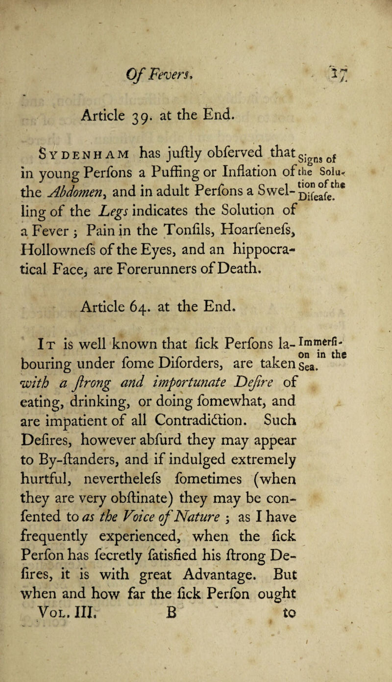 Article 39. at the End. Sydenham has juftly obferved thatSiansof in young Perfons a Puffing or Inflation of the Sola* the Abdomen, and in adult Perfons a Swel-^^1® ling of the Legs indicates the Solution of a Fever ; Pain in the Tonfils, Hoarfenefs, Hollownefs of the Eyes, and an hippocra- tical Face* are Forerunners of Death. £vJkv» ' •» * ' n Article 64. at the End. It is well known that fick Perfons la-Imnierj^ bouring under fome Diforders, are taken sea. with a flrong and importunate Defire of eating, drinking, or doing fomewhat, and are impatient of all Contradidlion. Such Defires, however abfurd they may appear to By-ftanders, and if indulged extremely hurtful, neverthelefs fometimes (when they are very obftinate) they may be con- fented to as the Voice of Nature ; as I have frequently experienced, when the fick Perfon has fecretly fatisfied his ftrong De¬ fires, it is with great Advantage. But when and how far the fick Perfon ought Vol. Ill, B to 1