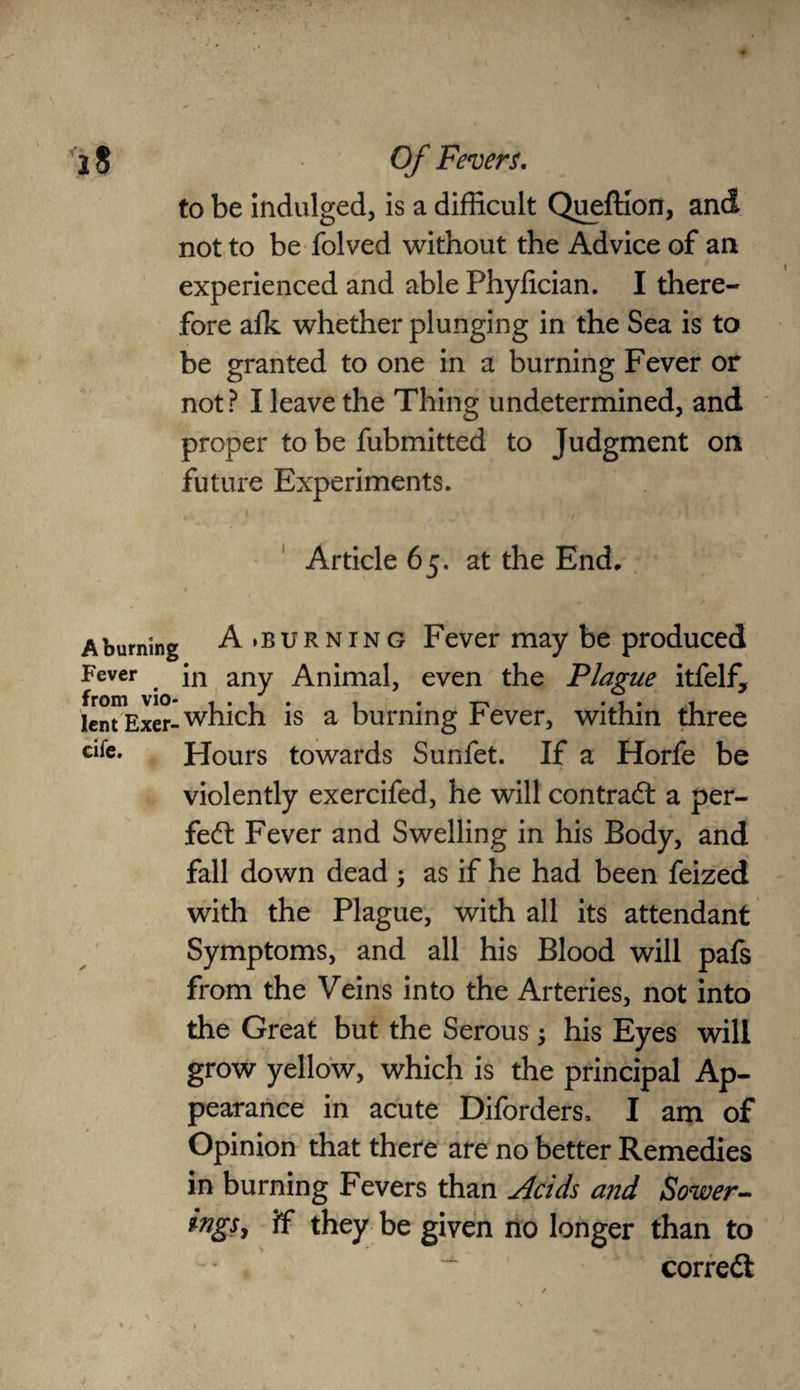 to be indulged, is a difficult QuefHon, and not to be folved without the Advice of an experienced and able Phyfician. I there¬ fore alk whether plunging in the Sea is to be granted to one in a burning Fever or not ? I leave the Thing undetermined, and proper to be fubmitted to Judgment on future Experiments. Article 65. at the End, A burning A.burning Fever may be produced Fever in any Animal, even the Plague itfelf, lent Exer-which is a burning r ever, within three afe. Hours towards Sunfet. If a Horfe be violently exercifed, he will contract a per¬ fect Fever and Swelling in his Body, and fall down dead ; as if he had been feized with the Plague, with all its attendant Symptoms, and all his Blood will pafs from the Veins into the Arteries, not into the Great but the Serous; his Eyes will grow yellow, which is the principal Ap¬ pearance in acute Diforders, I am of Opinion that there are no better Remedies in burning Fevers than Acids and Sower- ings7 if they be given no longer than to correct