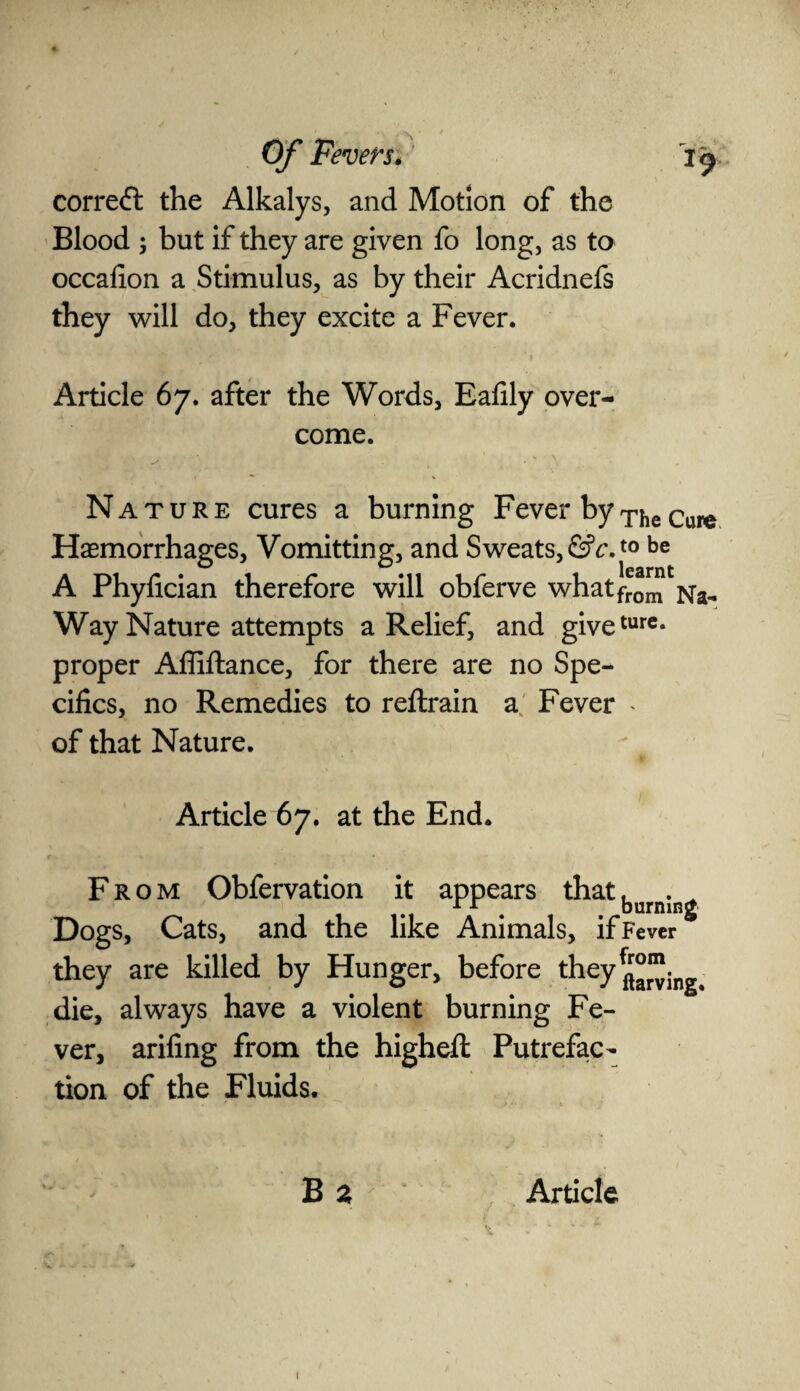 correct the Alkalys, and Motion of the Blood ; but if they are given fo long, as to occafion a Stimulus, as by their Acridnefs they will do, they excite a Fever. Article 67. after the Words, Eafily over¬ come. Nature cures a burning Fever byTheCure Haemorrhages, Vomitting, and Sweats, &c.t0 be A Phyfician therefore will obferve whatfrom Way Nature attempts a Relief, and giveturc* proper Affiftance, for there are no Spe¬ cifics, no Remedies to reftrain a Fever * of that Nature. Article 67. at the End. From Obfervation it appears that, . rr . burning Dogs, Cats, and the like Animals, if Fever they are killed by Hunger, before they£|“. die, always have a violent burning Fe¬ ver, arifing from the highefl: Putrefac¬ tion of the Fluids.