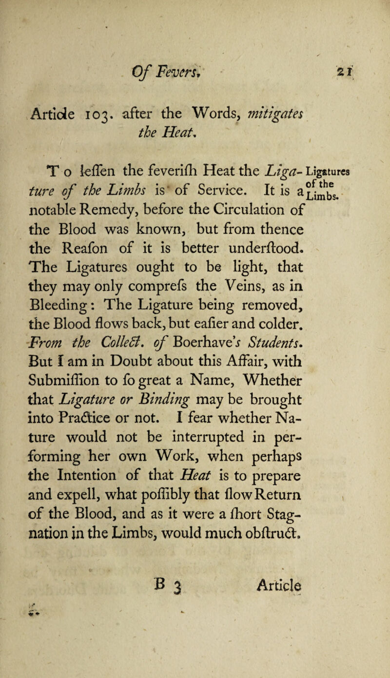 Article 103. after the Words, mitigates the Heat. T o leflen the feverifh Heat the Liga- Ligatures ture of the Limbs is of Service. It is aj^s.- notable Remedy, before the Circulation of the Blood was known, but from thence the Reafon of it is better underftood. The Ligatures ought to be light, that they may only comprefs the Veins, as in Bleeding: The Ligature being removed, the Blood flows back, but eafier and colder. From the Collett, of BoerhaveV Students. But I am in Doubt about this Affair, with Submiffion to fo great a Name, Whether that Ligature or Binding may be brought into Pradice or not. I fear whether Na¬ ture would not be interrupted in per¬ forming her own Work, when perhaps the Intention of that Heat is to prepare and expell, what poffibly that flow Return of the Blood, and as it were a fhort Stag¬ nation in the Limbs, would much obftruft,