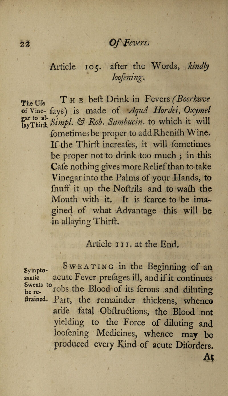 1 2 2 Of fevers. Article 105. after the Words, kindly loofening. TV ufe The bed Drink in Fevers (Boerbave of Vine- fays) is made of :Aqua Hordei, Oxymel fayThifft Simpl. & Rob. Sambucin. to which it will fometimesbe proper to addRhenifh Wine. If the Third: increafes, it will fometimes be proper not to drink too much ; in this Cafe nothing gives more Relief than to take Vinegar into the Palms of your Hands, to fnuff it up the Nodrils and to wadi the Mouth with it. It is fcarce to be ima¬ gined of what Advantage this will be in allaying Third. Article 111. at the End. Sympto* Sweating in the Beginning of an jnatic acute Fever prefages ill, and if it continues Sweats torobs tjje Blood Df jts ferous and diluting ftrained. Part, the remainder thickens, whence ariic fatal Obftruftions, the Blood not yielding to the Force of diluting and loofening Medicines, whence may be produced every Kind of acute Diforders. At