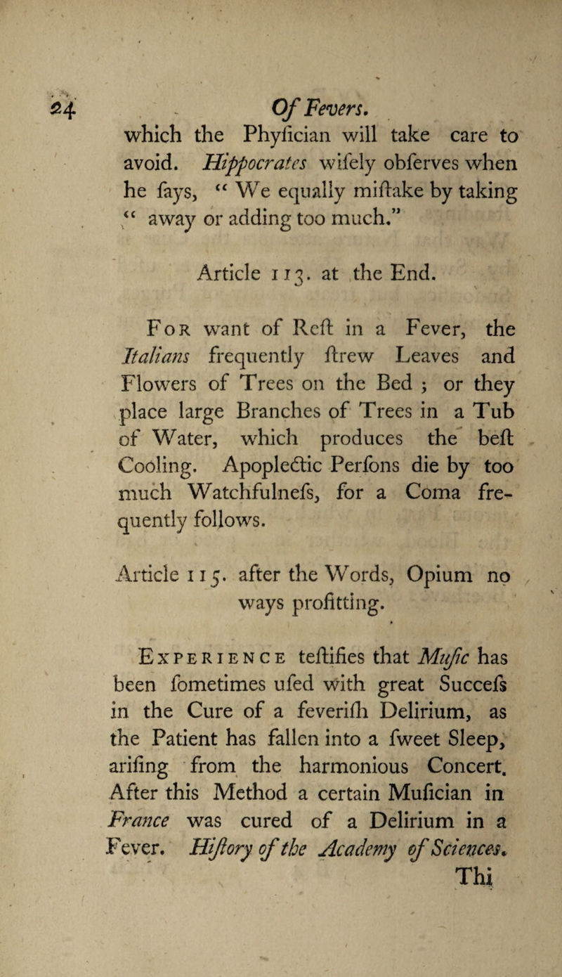 which the Phyfician will take care to avoid. Hippocrates wifely obferves when he fays, <£ We equally mi flake by taking <c away or adding too much.” Article 113. at the End. For want of Reft in a Fever, the Italians frequently ftrew Leaves and Flowers of Trees on the Bed ; or they place large Branches of Trees in a Tub of Water, which produces the beft Cooling. Apoplectic Perfons die by too much Watchfulnefs, for a Coma fre¬ quently follows. Article 115. after the Words, Opium no ways profitting. Experience teflifies that Mufic has been fometimes ufed with great Succefs in the Cure of a feverifh Delirium, as the Patient has fallen into a fweet Sleep, arifing from the harmonious Concert. After this Method a certain Mufician in France was cured of a Delirium in a Fever. Hi/lory of the Academy of Sciences. Thi