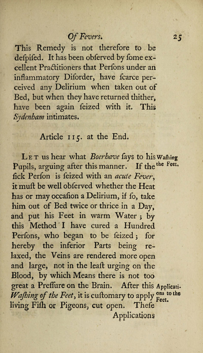 This Remedy is not therefore to be defpifed. It has been obferved by fome ex¬ cellent Practitioners that Perfons under an inflammatory Diforder, have fcarce per¬ ceived any Delirium when taken out of Bed, but when they have returned thither, have been again feized with it. This Sydenham intimates. Article 115. at the End. L e t us hear what Boerhave fays to his Wafting Pupils, arguing after this manner. If thethe Fecu lick Perfon is feized with an acute Fever, it mult be well obferved whether the Heat has or may occalion a Delirium, if fo, take him out of Bed twice or thrice in a Day, and put his Feet in warm Water ; by this Method I have cured a Hundred Perfons, who began to be feized 5 for hereby the inferior Parts being re¬ laxed, the Veins are rendered more open and large, not in the lead: urging on the Blood, by which Means there is not too great a Preflfure on the Brain. After this Appiicati- Wafting of the Feet, it is cuftomary to apply °™tt0 lhc living Filh or Pigeons, cut open. Thefe Applications