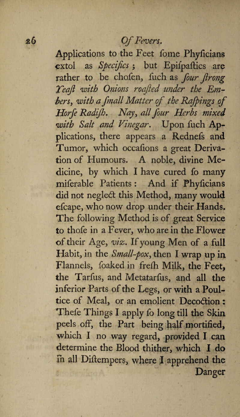 Applications to the Feet fome Phyficians extol as Specifics $ but Epifpaftics are rather to be chofen, fuch as four Jlrong Yecijl with Onions roajled under the Em¬ bers, with a fmall Matter of the Rafpings of Horfe Radiflj. Nay, all four Herbs mixed with Salt and Vinegar. Upon fuch Ap¬ plications, there appears a Rednefs and Tumor, which occafions a great Deriva¬ tion of Humours. A noble, divine Me¬ dicine, by which I have cured fo many miferable Patients: And if Phyficians did not negledt this Method, many would efcape, who now drop under their Hands. The following Method is of great Service to thofe in a Fever, who are in the Flower of their Age, viz. If young Men of a full Habit, in the Small-pox, then I wrap up in Flannels, foaked in frefh Milk, the Feet, the Tarfus, and Metatarfus, and all the inferior Parts of the Legs, or with a Poul¬ tice of Meal, or an emolient Decodtion : Thefe Things I apply fo long till the Skin peels off, the Part being half mortified, which I no way regard, provided I can determine the Blood thither, which I do in all Diflempers, where I apprehend the Danger