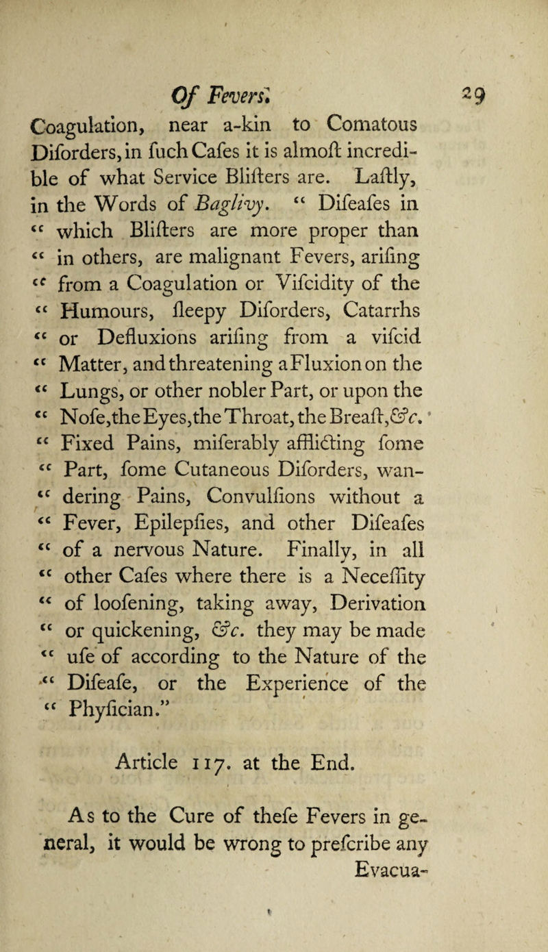 Coagulation, near a-kin to Comatous Diforders,in fuch Cafes it is almoft incredi¬ ble of what Service Blifters are. Laftly, in the Words of Baglivy. “ Difeafes in <c which Blifters are more proper than “ in others, are malignant Fevers, arifing cf from a Coagulation or Vifcidity of the <c Humours, ileepy Diforders, Catarrhs <c or Defluxions arifinsr from a vifcid O cc Matter, and threatening aFluxionon the “ Lungs, or other nobler Part, or upon the cc Nofe,the Eyes,the Throat, the Breaft,6?ic.* cc Fixed Pains, miferably afflicting fome <c Part, fome Cutaneous Diforders, wan- <c dering Pains, Convulfions without a <c Fever, Epilepfles, and other Difeafes iC of a nervous Nature. Finally, in all <c other Cafes where there is a Neceffity “ of loofening, taking away, Derivation cc or quickening, &c. they may be made <c ufe of according to the Nature of the Difeafe, or the Experience of the <c PhyAcian.” Article 117. at the End. As to the Cure of thefe Fevers in ge¬ neral, it would be wrong to prefcribe any Evacua-