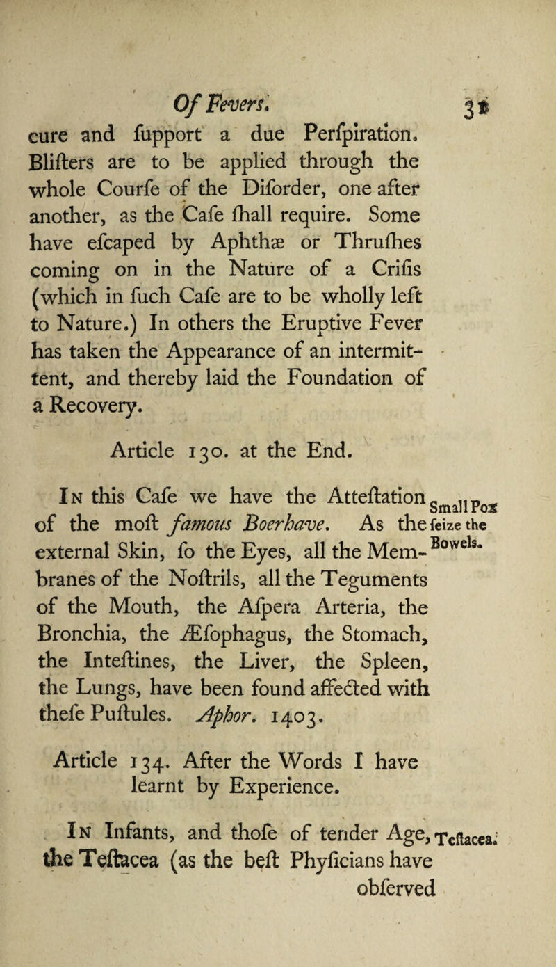 cure and fupport a due Perfpiration. Blifters are to be applied through the whole Courfe of the Diforder, one after another, as the Cafe fhall require. Some have efcaped by Aphthae or Thrufhes coming on in the Nature of a Crifis (which in fuch Cafe are to be wholly left to Nature.) In others the Eruptive Fever has taken the Appearance of an intermit- - tent, and thereby laid the Foundation of a Recovery. Article 130. at the End. In this Cafe we have the AtteftationSma11Po2 of the moft famous Boerhave. As thefeizethe external Skin, fo the Eyes, all the Mem-Bowels* branes of the Noftrils, all the Teguments of the Mouth, the Afpera Arteria, the Bronchia, the Aifophagus, the Stomach, the Inteftines, the Liver, the Spleen, the Lungs, have been found affedted with thefe Puftules. Aphor. 1403. Article 134. After the Words I have learnt by Experience. I n Infants, and thofe of tender Age, Teftacea; the Teftacea (as the belt Phylicians have obferved